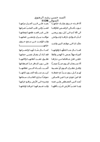 ‫السيد حسين رشيد الرضوي‬
‫المتوفى 6511‬

‫أل هثثثذ ه حثثثزوى وتلثثث ك خيامهثثثا‬

‫بعيثثد علثثى قثثرب المثثزار مرامهثثا‬

‫ثثثثوت بأعثثثالي الرقمثثثتين فناؤهثثثا‬

‫فش ثب وف ثي قل ثب المح ثب ض ثرامها‬
‫ةّ ث‬
‫ث‬
‫ةّ ث‬

‫الى ا ك ثم ف ثي ك ثل ي ثوم يريعن ثي‬
‫ث‬
‫ث ث‬
‫ث ث‬

‫علثثى غيثثر قصثثد ظعنهثثا ومقامهثثا‬

‫كثثثأن فثثثؤادي دارهثثثا وجثثثوانحي‬

‫مواقثثثد نيثثثران ودمعثثثي غمامهثثثا‬

‫تجلت لنثا فثي موقثف الثبين وانثنثت‬
‫ث‬
‫ةّ‬

‫وقثثد قوضثثت عثثن سثثفح حثثزوى‬
‫ةّ‬
‫خيامهثثثثثثثثثثثثثثثثثثثثثثثثثثثثثثثثثثثثثثا‬

‫فمثثثا نثثثال منثثثا لحظهثثثا وقوامهثثثا‬
‫
ُ‬

‫كمثثثا نثثثال منثثثا نأيهثثثا وانصثثثرامها‬
‫ةّ‬

‫ألميثثاء مهل 
ً بعثثض ذا الهجثثر والقل‬

‫فقد ك ثاد أن يغت ثال نفس ثي حمامه ثا‬
‫ث‬
‫ث‬
‫ث‬
‫ث‬

‫خليل ثي ه ثل ش ثاقتكما م ثن دياره ثا‬
‫ث‬
‫ث‬
‫ث‬
‫ث‬
‫ث‬

‫طلثثثول عفثثثت أعلمهثثثا واكامهثثثا‬

‫أل تسثثثعدان اليثثثوم صثثثبا متيمثثثا‬

‫علثثى نثثوب للثثدهر جثثد اصثثطدامها‬
‫ةّ‬

‫وه ثثل تنظ ثثران الي ثثوم أي مص ثثيبة‬
‫ث‬
‫ةّ‬
‫ث‬
‫ث‬
‫ث‬

‫ألمثثثثت بأبنثثثثاء النثثثثبي عظامهثثثثا‬
‫ةّ‬

‫له ثثم ك ثثل ي ثثوم س ثثيد ذو حفيظ ثثة‬
‫ث‬
‫ث 
ٌ‬
‫ث‬
‫ث‬
‫ث‬

‫كريثثثثم تسثثثثقيه المنثثثثون لئامهثثثثا‬
‫ةّ‬

‫فيا عين جودي ثم يا عيثن فاسثكبي‬
‫
ُ‬

‫دموعثثا تبثثاري الغاديثثات سثثجامها‬

‫أبعثد النثبي المصثطفى وابثن عمثه‬
‫ث‬
‫ث‬
‫ث‬
‫ث ث‬

‫وع ثترته ف ثي الرض يزه ثو خزامه ثا‬
‫ث‬
‫ث‬
‫ث‬
‫ث‬

‫ومثثا عجثثب للرض قثثرت بأهلهثثا‬
‫ث‬
‫ث ةّ‬
‫ث 
ٌ‬
‫ث‬

‫وقثثد ضثثيم فيهثثا خيرهثثا وإمامهثثا‬

 