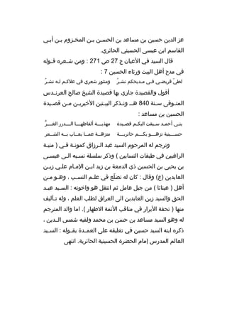 ‫عز الدين حسين بن مساعد بن الحسبن ببن المخبزوم ببن أببي‬
‫ب‬
‫ب‬
‫ب‬
‫ب ب‬
‫القاسم ابن عيسى الحسيني الحائري.‬
‫قال السيد في العيان ج 72 ص 172 : ومن ش بعره ق بوله‬
‫ب‬
‫ب‬
‫في مدح أهل البيت ورثاء الحسين 7 :‬
‫ ُ‬
‫لطي قريض بي ف بي م بديحكم نش بر‬
‫ب‬
‫ب‬
‫ب‬
‫ ّ‬

‫ ُ‬
‫ومنثور شعري في علكبم لبه نشبر‬
‫ب ب‬

‫أقول والقصيدة جاري بها قصيدة الشيخ صالح العرنببدس‬
‫المت بوفى س بنة 048 هب ب ون بذكر البي بتين الخيري بن م بن قص بيدة‬
‫ب‬
‫ب‬
‫ب‬
‫ب‬
‫ب‬
‫ب‬
‫ب‬
‫الحسين بن مساعد :‬
‫بن بي أحم بد س بيقت اليك بم قص بيدة‬
‫ب‬
‫ب‬
‫ب‬
‫ب‬
‫ب‬

‫ُّ‬
‫مهذبببببة ألفاظهببببا الببببدرر الغببببر‬

‫حس بببينية تزه بببو بك بببم حائري بببة‬
‫ب‬
‫ب‬
‫ب‬
‫ب‬

‫منزه ببة عم ببا يع بباب ب ببه الش ببعر‬
‫ب‬
‫ب‬
‫ب‬
‫ب‬
‫ب‬

‫وترجم له المرحوم السيد عبد البرزاق كمونبة فبي ) منيبة‬
‫الراغبين في طبقات النسابين ( وذكر سلسلة نسببه البى عيسبى‬
‫ب‬
‫ب ب‬
‫بن يحيى بن الحسين ذي الدمعة بن زيد اببن المبام علبي زيبن‬
‫ب‬
‫ب‬
‫ب‬
‫ب‬
‫العابدين )ع( وقال : كان له تضلع في عل بم النس بب ، وه بو م بن‬
‫ب ب‬
‫ب‬
‫ب‬
‫ ّ‬
‫أهل ) عيناثا ( من جبل عامل ثم انتقل هو واخوته : الس بيد عب بد‬
‫ب‬
‫ب‬
‫الحق والسيد زين العابدين الى العراق لطلب العلم ، وله تبآليف‬
‫ب‬
‫منها ) تحفة البرار في مناقب الئمة الطهار (. اما والد المترجم‬
‫له وهو السيد مساعد بن حسن بن محمد ولقبه شمس الببدين ،‬
‫ذكره ابنه السيد حسين في تعليقه على العمببدة بقببوله : السببيد‬
‫العالم المدرس إمام الحضرة الحسينية الحائرية. انتهى‬

 