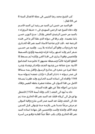 ‫كتب الشيخ محمد رضا الشبيبي في مجلة العتدال السنة 6‬
‫ص 48 فقال :‬
‫هو السيد مير حسين ابن السيد مير رشيد ابن السيد قاسثثم‬
‫وقد دعا ه الشيخ عبد الرحمن السويدي في » حديقة الثثزوراء «‬
‫بالسيد مير حسين الرشيدي النجفي وقثال : مثدح الثوزير حسثن‬
‫ث‬
‫ث‬
‫ث‬
‫ث‬
‫باشا بقصيدة ، ولم نرها في ديوانه الذي نقلنا أكثر ما فثي ه ثذ ه‬
‫ث‬
‫ث‬
‫الترجمة عنه ، قلت لزم صاحبنا الستاذ السيد نصر ا الحثثائري‬
‫وبه تخرج وتأدب وهو أكبر أساتذته بل ريب ، وللسيد مير حسثثين‬
‫ش ثعر ك ثثير وق ثد اش ثتهر برق ثة غزل ثه وتش ثبيبه وأول ثع بالتس ثميط‬
‫ث‬
‫ث‬
‫ث‬
‫ث‬
‫ث‬
‫ث‬
‫ث‬
‫ث‬
‫ث‬
‫والتخميس وهو ل يبثارى فثي هثذا الفثن ولكنثه لثم يسثمط إل‬
‫ث‬
‫ث ث‬
‫ث‬
‫ث‬
‫ث‬
‫ث‬
‫القطع الغزلية غالب ثا وتس ثميطه مش ثهور ل تخل ثو من ثه المج ثاميع‬
‫ث‬
‫ث ث‬
‫ث‬
‫ث‬
‫ث‬
‫الدبية. مدح جماعة مثن وج ثو ه النج ثف والحثائر وبغ ثداد وج ثرد‬
‫ث‬
‫ث‬
‫ث‬
‫ث‬
‫ث‬
‫ث‬
‫جملة كبيرة من شعر ه في مدائثح الرسثول وأهثل بيتثه سثماها‬
‫ث‬
‫ث‬
‫ث‬
‫ث‬
‫ث‬
‫في صدر ديثوانه » ذخثائر المثآل « وكثان جمعثه لثديوانه سثنة‬
‫ث‬
‫ث ث‬
‫ث‬
‫ث‬
‫ث‬
‫ث‬
‫4411 وأهدا ه إلى استاذ ه السثيد الحثائري وقثد ظفرنثا بنسثخة‬
‫ث‬
‫ث‬
‫ث‬
‫ث‬
‫ث‬
‫الصل من هذا الديوان في مجلدة صغيرة بخطه النفيس وهاك‬
‫شذرة من أحواله نقل 
ً عن ظهر هذ ه النسخة.‬
‫جاء به أبو ه الى النجف ) كانت وفاة أبسنة 4211( فاشتغل‬
‫بها ورحل الى كربلء فتلمذ عند السيد نصر ا الحائري مدة ثثثم‬
‫ةّ‬
‫عاد الى النجف وتلمذ عند السيد صدر الدين شارح وافية التثوفي‬
‫ث‬
‫ةّ‬
‫ثم مرض مرضا شديدا بقثي يلزمثه مثدة وتثوفي قبثل السثتين‬
‫ث‬
‫ث‬
‫ث‬
‫ث ث‬
‫ث‬
‫وبعد اللف والماية والست والخمسين قبل شهادة استاذ ه السيد‬
‫نصر ا الحائري وكان يكتب خطا جيدا للغايثة وهثو مثن أسثرة‬

 
