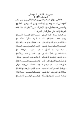 ‫حسن عبد الباقي الموصلي‬
‫المتوفى 7511‬
‫جاء في ديوان الشاعر حسن بن عبد الباقي ب ثن اب ثي بك ثر‬
‫ث‬
‫ث‬
‫ث‬
‫الموصثثلي أنثثه تثثوجه لزيثثارة المشثثهدين الشثثريفين : العلثثوي‬
‫والحسيني فعندما زار مرقد المام الحسين 7 بكربلء انشأ هذ ه‬
‫المرثية وكتبها على جدار الباب الشريف :‬
‫قثثثد فرشثثثنا لثثثوطئ تلثثث ك النيثثثاق‬

‫سثثثثثثثاهرات كليلثثثثثثثة المثثثثثثثاق‬

‫وزجرنثثثثثا الحثثثثثداة ليل فجثثثثثدت‬
‫ةّ‬

‫ثثثثثثم ارخثثثثثت أزمثثثثثة العنثثثثثاق‬
‫ةّ‬
‫ةّ‬

‫حبثثذا السثثير يثثوم قطثثع الفيثثافي‬
‫ةّ‬

‫مثثثا أحيل ال ثثثوداع عن ثثثد الف ثثثراق‬
‫ث‬
‫ث‬
‫ث‬
‫ث‬

‫ةّ‬
‫وأمثثثثامي المثثثثام نجثثثثل علثثثثي‬

‫فخثثثر آل البتثثثول يثثثوم السثثثباق‬
‫ث‬
‫ث‬
‫ث‬
‫ث‬

‫لثثثثم تلثثثثد بعثثثثد جثثثثد ه وأبيثثثثه‬
‫ةّ‬

‫امهثثثثثثثات بسثثثثثثثائر الفثثثثثثثاق‬
‫ث‬
‫ث‬
‫ث‬

‫بسثثناء الحسثثين يثثا حبثثذا الخلثثق‬
‫ةّ‬

‫ويثثثثثا حسثثثثثن أحسثثثثثن الخلق‬

‫أي أم تكثثثثون فاطمثثثثة الزهثثثثراء‬

‫أو والثثثد علثثثى الحثثثوض سثثثاقي‬

‫أي جثثد يكثثون أفضثثل خلثثق اثث‬
‫ةّ‬

‫والمجتثثثثثثثثبى علثثثثثثثثى الطلق‬

‫هثثثل علمتثثثم بمثثثا أهيثثثم جنونثثثا‬

‫ولمثثثثثاذا تأسثثثثثفي واحثثثثثتراقي‬

‫يثثوم قتثثل الحسثثين كيثثف اسثثتقرت‬

‫هثثذ ه الرض بثثل وسثثبع الطبثثاق‬
‫ث‬

‫أيهثثا الرض هثثل بقثثي لثث ك عيثثن‬

‫ودمثثثثثاء الحسثثثثثين بثثثثثالهراق‬

‫كيثثثف ل تنسثثثف الشثثثوامخ نسثثثفا‬

‫ويحيثثثثثثن الوجثثثثثثود للمحثثثثثثاق‬

 