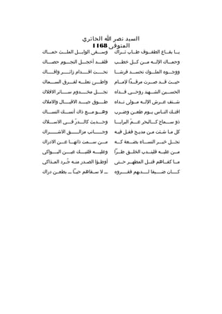 ‫السيد نصر ا الحائري‬
‫المتوفى 8611‬

‫ي ثثا بق ثثاع الطف ثثوف ط ثثاب ث ثثراك‬
‫ث‬
‫ث‬
‫ث‬
‫ث‬
‫ث‬

‫وسثثثقى الوابثثثل الملثثثث حمثثثاك‬

‫وحمثثثاك اللثثثه مثثثن كثثثل خطثثثب‬

‫فلقثثثد أخجثثثل النجثثثوم حصثثثاك‬
‫ث‬
‫ث‬
‫ث‬
‫ث‬

‫ووجثثثو ه الملثثثوك تحسثثثد فرشثثثا‬

‫تحثثثثثت اقثثثثثدام زائثثثثثر وافثثثثثاك‬

‫حيثثثث قثثثد صثثثرت مرقثثثدا لمثثثام‬

‫واط ثثثئ نعل ثثثه لف ثثثرق الس ثثثماك‬
‫ث‬
‫ث‬
‫ث‬
‫ث‬

‫الحسثثثين الشثثثهيد روحثثثي فثثثدا ه‬

‫نجثثثثثل مخثثثثثدوم سثثثثثائر الفلك‬

‫شثثنف عثثرش اللثثه مثثولى نثثدا ه‬

‫طثثثثوق جيثثثثد القيثثثثال والملك‬

‫افتثث ك النثثاس يثثوم طعثثن وضثثرب‬

‫وهثثثو مثثثع ذاك أنسثثث ك النسثثثاك‬

‫ذو سثثثماح كثثثالبحر عثثثم البرايثثثا‬
‫ث‬
‫ث ةّ‬
‫ث‬
‫ث‬

‫وح ثثثديث كال ثثثدر ف ثثثي الس ثثثلك‬
‫ث‬
‫ث ةّ ث‬
‫ث‬

‫كل م ثا ش ثئت م ثن مدي ثح فق ثل في ثه‬
‫ث‬
‫ث‬
‫ث‬
‫ث‬
‫ث ث‬

‫وجثثثثثثانب مزالثثثثثثق الشثثثثثثراك‬

‫نجثثثل خيثثثر النسثثثاء بضثثثعة كثثثه‬

‫مثثثن سثثثمت ذاتهثثثا عثثثن الدراك‬

‫م ثثن علي ثثه فلين ثثدب الخل ثثق ط ثثرا‬
‫ث‬
‫ث‬
‫ث‬
‫ث‬
‫ث‬

‫وعليثثثثه فلتبثثثث ك عيثثثثن البثثثثواكي‬

‫م ثثا كف ثثاهم قت ثثل المطه ثثر ح ثثتى‬
‫ث‬
‫ث‬
‫ث‬
‫ث‬
‫ث‬

‫أوطثثؤا الصثثدر منثثه جثثرد المثثذاكي‬
‫
ُ‬

‫كثثثثان ضثثثثيفا لثثثثديهم فقثثثثرو ه‬
‫ث‬
‫ث‬
‫ث‬
‫ث‬

‫ثثث ل سثثقاهم حيثثا ثثث بطعثثن دراك‬

 