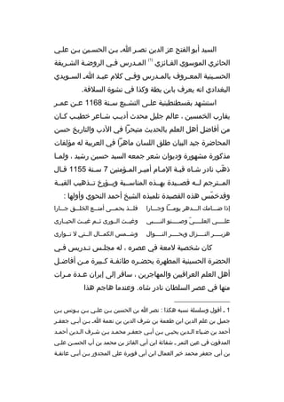 ‫السيد أبو الفتح عز الدين نصثر اث بثن الحسثين بثن علثي‬
‫الحائري الموسوي الفثائزي‬
‫ث‬

‫)1(‬

‫المثدرس فثي الروضثة الشثريفة‬
‫ث‬
‫ث‬
‫ث‬
‫ث‬

‫الحس ثينية المع ثروف بالم ثدرس وف ثي كلم عب ثد ا ث الس ثويدي‬
‫ث‬
‫ث‬
‫ث‬
‫ث‬
‫ث‬
‫ث‬
‫البغدادي انه يعرف بابن بطة وكذا في نشوة السلفة.‬
‫استشهد بقسطنطينية عل ثى التش ثيع س ثنة 8611 ع ثن عم ثر‬
‫ث‬
‫ث‬
‫ث‬
‫ث‬
‫ث‬
‫يقارب الخمسين ، عالم جليل محدث أدي ثب ش ثاعر خطي ثب ك ثان‬
‫ث‬
‫ث‬
‫ث‬
‫ث‬
‫من أفاضل أهل العلم بالحديث متبحرا في الدب والتاريخ حسن‬
‫المحاضرة جيد البيان طلق اللسان ماهرا في العربية له مؤلفات‬
‫مذكورة مشهورة وديوان شعر جمعه السيد حسين رشيد ، ولم ثا‬
‫ث‬
‫ذهب نادر شثا ه قبثة المثام أميثر المثؤمنين 7 سثنة 5511 قثال‬
‫ث‬
‫ث‬
‫ث‬
‫ث‬
‫ث‬
‫ث‬
‫ةّ‬
‫المثثترجم لثثه قصثثيدة بهثثذ ه المناسثثبة ويثثؤرخ تثثذهيب القبثثة‬
‫وقدخمس هذ ه القصيدة تلميذ ه الشيخ أحمد النحوي وأولها :‬
‫ةّ‬
‫إذا ضثثثام ك الثثثدهر يومثثثا وجثثثارا‬

‫فلثثثذ بحمثثثى أمنثثثع الخلثثثق جثثثارا‬

‫عل ثثثثي العل ثثثثي وص ثثثثنو الن ثثثثبي‬
‫ث‬
‫ث‬
‫ةّ‬
‫ث‬
‫ث‬

‫وغيثثث الثثورى ثثثم غيثثث الحيثثارى‬

‫هزبثثثثر النثثثثزال وبحثثثثر النثثثثوال‬

‫وشثثمس الكمثثال الثثتي ل تثثوارى‬

‫كان شخصية لمعة في عصر ه ، له مجل ثس ت ثدريس فثي‬
‫ث‬
‫ث‬
‫ث‬
‫الحضرة الحسينية المطهرة يحض ثر ه طائف ثة ك ثبيرة م ثن أفاض ثل‬
‫ث‬
‫ث‬
‫ث ث‬
‫ث‬
‫أهل العلم العراقيين والمهاجرين ، سافر إلى إيران عثدة مثرات‬
‫ث‬
‫ث‬
‫منها في عصر السلطان نادر شا ه. وعندما هاجم هذا‬
‫__________________‬
‫1 ث أقول وسلسلة نسبه هكذا : نصر ا بن الحسين بثن علثي بثن يثونس بثن‬
‫ث‬
‫ث ث ث‬
‫ث‬
‫جميل بن علم الدين ابن طعمة بن شرف الدين بن نعمة اث بثن أبثي جعفثر‬
‫ث‬
‫ث‬
‫ث‬
‫أحمد بن ضثياء الثدين يحيثى بثن أبثي جعفثر محمثد بثن شثرف الثدين أحمثد‬
‫ث‬
‫ث‬
‫ث‬
‫ث‬
‫ث ث‬
‫ث‬
‫المدفون في عين التمر ث شفاثة ابن أبي الفائز بن محمد بن أب الحس ثن عل ثي‬
‫ث‬
‫ث‬
‫بن أبي جعفر محمد خير العمال ابن أبي فويرة علي المجدور بثن أبثي عاتقثة‬
‫ث‬
‫ث ث‬

 