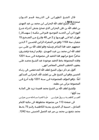 ‫قال الشيخ الطهراني في الذريعة قسم الديوان‬
‫صفحة 449 :‬
‫ديوان الشيخ لطف ا البحراني ابن محمد بن عبد المهدي‬
‫بن لطف ا بن علي البحراني الذي صحح بعثض أجثزاء شثرح‬
‫ث‬
‫ث‬
‫ث‬
‫النهج لبن أبي الحدي ثد الموج ثود ه ثو ف ثي مكتب ثة ) سبهس ثالر (‬
‫ث‬
‫ث‬
‫ث ث‬
‫ث‬
‫ث‬
‫طهران كما فثي فهرسثها ج 2 ص 84 وفثرغ مثن التص ثحيح 51‬
‫ث‬
‫ث‬
‫ث‬
‫ث‬
‫ث‬
‫شعبان سنة 4611 وهو من الشعراء الراثين للحسثثين 7 الثثذين‬
‫جمعههم حفيد هذا الشاعر وسميه وهو لطف ا بن علثثي بثثن‬
‫ةّ‬
‫لطف ا ابن محمد بثن عبثد المهثدي ، وهثم اربعثة وعشثرون‬
‫ث‬
‫ث‬
‫شاعرا جمع مراثيهم هذا الحفيد في مجموعثة فثي سثنة 1021‬
‫ث‬
‫ث‬
‫وهذ ه المجموعة بخط الحفيد موجودة عند الشثيخ محمثد علثي‬
‫يعقوب الخطيب النجفي المعاصر انتهى.‬
‫أقول ثم ذكر ديوان الشيخ لطف ا الجدحفصي في رثثثاء‬
‫الحسين وهو ابن الشيخ علي بن لطثف اث البحرانثي المثذكور‬
‫ث‬
‫ث‬
‫ث‬
‫آنفا ، وهو المؤلف للمجموع ثة ف ثي س ثنة 1021 وق ثد أدرج ف ثي‬
‫ث‬
‫ث‬
‫ث‬
‫ث ث‬
‫المجموعة مراثي من نظمه.‬
‫وللشيخ لطف ا بن الشيخ محمد قصيدة تزيد على المائ ثة‬
‫ث‬
‫بيت أولها :‬
‫ألغيثثثثر كاظمثثثثة يثثثثرق تغزلثثثثي‬
‫ةّ‬

‫حي ثثا الحي ثثا س ثثاحاته م ثثن منزل ثثي‬
‫ث‬
‫ث‬
‫ث‬
‫ث‬
‫ةّث‬

‫في صفحة 311 من مجموعة مخطوطة في مكتبة المام‬
‫الصادق ث حسينية آل الحيدري بمدينة الكاظميثثة رقثثم 57 بخثثط‬
‫محمد شفيع بن محمد بن مير عبد الجميل الحسيني سنة 2421.‬

 