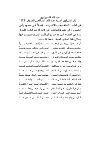 ‫عبد ا الشبراوي‬
‫ذكر الشبراوي الش ثيخ عبثد ا ث الش ثافعي المتثوفى 2711‬
‫ث‬
‫ث‬
‫ث‬
‫ث‬
‫في كتابه ث التحاف بح ثب الش ثراف ث ث فص ثل 
ً ف ثي مش ثهد رأس‬
‫ث‬
‫ث‬
‫ث‬
‫ث‬
‫الحسين 7 في مصر والكرامات التي كانت له ث ثم ق ثال : ولن ثذكر‬
‫ث‬
‫ث ث‬
‫نبذة من القصائد التي مدحت بها آل البيت الشريف وتوسلت فيها‬
‫
ُ‬
‫
ُ‬
‫بساكن هذا المشهد المنيف ، فمما قلت فيه :‬
‫آل طثثثثه ومثثثثن يقثثثثل آل طثثثثه‬
‫َ‬

‫ُّ‬
‫مس ثثثثثتجيرا بج ثثثثثاهكم ل ي ثثثثثرد‬
‫ث‬
‫ث‬
‫ث‬

‫حبكثثثم مثثثذهبي وعقثثثد يقينثثثي‬
‫ث‬
‫ث‬
‫ث‬
‫ث‬

‫
ُ‬
‫ليثثس لثثي مثثذهب سثثوا ه وعقثثد‬

‫منكم أستمد بل كل من فثي الكثون‬
‫ث‬
‫ث‬

‫مثثثثن فيثثثثض فضثثثثلكم يسثثثثتمد‬

‫بيتكثثثم مهبثثثط الرسثثثالة والثثثوحي‬

‫ومنكثثثثثم نثثثثثور النبثثثثثوة يبثثثثثدو‬
‫ةّ‬

‫ث 
ٌ ث 
ٌ‬
‫ولك ثثثم ف ثثثي العل مق ثثثام رفي ثثثع‬
‫ث‬
‫ث‬

‫ةّ‬
‫مثثثثا لكثثثثم فيثثثثه آل يثثثثس نثثثثد‬

‫يا بن بنت الرسثول مثن ذا يضثاهي ك‬
‫ث‬
‫َث‬
‫ث‬

‫افتخثثثثارا وأنثثثثت للفخثثثثر عقثثثثد‬

‫ةّ‬
‫يثثثا حسثثثينا هثثثل مثثثثل أمثثث ك أم‬

‫ةّ‬
‫لشثثثثريف أو مثثثثثل جثثثثدك جثثثثد‬
‫ةّ‬

‫رام قثثثثوم أن يلحقثثثثوك ولكثثثثن‬
‫ث‬
‫ث‬
‫ث‬

‫
ُ‬
‫يبنهثثثثم فثثثثي العل وبينثثثث ك بعثثثثد‬
‫
ُ‬

‫خصثث ك اثث بالسثثعادة فثثي دنيثثاك‬

‫ثثثثثثثثثثم بالشثثثثثثثثثهادة بعثثثثثثثثثد‬
‫َ‬

‫لثث ك فثثي الحشثثر يثثا حسثثين مقثثام‬

‫ولعثثثثداك فيثثثثه خثثثثزي وطثثثثرد‬
‫
ٌ‬

‫يا كري ثم ال ثدارين ي ثا م ثن ل ثه ال ثدهر‬
‫ث َث ث ث‬
‫ث ث‬

‫عل ثثثى رغ ثثثم م ثثثن يعان ثثثد عب ثثثد‬
‫ث‬
‫ث‬
‫ث‬
‫ث‬
‫ث‬

‫أن ثثت س ثثيف عل ثثى ع ثثداك ولك ثثن‬
‫ث‬
‫ث‬
‫ث‬
‫ث‬
‫ث‬

‫فيثثث ك حلثثثم ومثثثا لفضثثثل ك حثثثد‬
‫ةّ‬

‫ث ةّ‬
‫ك ثثل م ثثن رام حص ثثر فض ثثل ك غ ثثر‬
‫ث‬
‫ث‬
‫ث‬
‫ث‬

‫ةّ‬
‫فضثثثثل آل النثثثثبي ليثثثثس يعثثثثد‬
‫
ُ َ‬

 