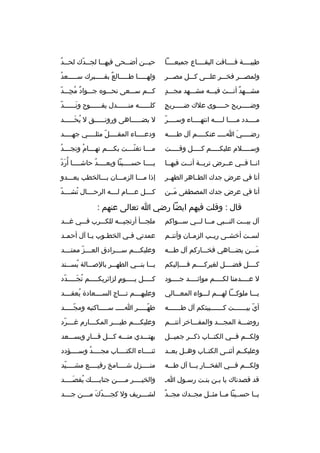 ‫طيبثثثثة فثثثثاقت البقثثثثاع جميعثثثثا‬

‫حي ثثن أض ثثحى فيه ثثا لج ثثدك لح ثثد‬
‫ث 
ُ‬
‫ث ةّ‬
‫ث‬
‫ث‬
‫ث‬

‫ولمصثثثر فخثثثر علثثثى كثثثل مصثثثر‬

‫ولهثثثثثا طثثثثثالع بقثثثثثبرك سثثثثثعد‬
‫
ُ‬
‫
ٌ‬

‫ ٍ‬
‫مشثثثهد أنثثثث فيثثثه مشثثثهد مجثثثد‬
‫
ٌ‬

‫كثثثم سثثثعى نحثثثو ه جثثثواد مجثثثد‬
‫
ٌ 
ُ  ِ ةّ‬

‫ ٍ‬
‫وضثثثثثريح حثثثثثوى علك ضثثثثثريح‬

‫ةّ‬
‫كلثثثثثثه منثثثثثثدل يفثثثثثثوح ونثثثثثثد‬
‫َ‬

‫ةّ‬
‫مثثثثدد مثثثثا لثثثثه انتهثثثثاء وسثثثثر‬

‫ل يضثثثثثاهى ورونثثثثثق ل يحثثثثثد‬
‫
ُ َث‬
‫ث‬
‫ث‬

‫رض ثثثثي ا ثثثث عنك ثثثثم آل ط ثثثثه‬
‫ث‬
‫ث‬
‫َ ث‬
‫ث‬

‫ودعثثثثاء المقثثثثل مثلثثثثي جهثثثثد‬
‫ةّ‬
‫ث‬

‫وس ثثثثلم عليك ثثثثم ك ثثثثل وق ثثثثت‬
‫ث‬
‫ث‬
‫ث‬
‫ث‬

‫م ثثثا تغن ثثثت بك ثثثم ته ثثثام ونج ثثثد‬
‫ث 
ُ‬
‫ث 
ُ‬
‫ث‬
‫ةّث‬
‫ث‬

‫انثثا فثثي عثثرض تربثثة أنثثت فيهثثا‬

‫يثثثثا حسثثثثينا وبعثثثثد حاشثثثثا أ 
ُردةّ‬
‫َ‬
‫
ُ‬

‫أنا في عرض جدك الطثثاهر الطهثثر‬

‫إذا مثثثا الزمثثثان بثثثالخطب يعثثثدو‬

‫أنا في عرض جدك المصطفى مثثن‬
‫َ‬

‫كثثثثل عثثثثام لثثثثه الرحثثثثال تشثثثثد‬
‫ةّ‬
‫
ُ‬

‫قال : وقلت فيهم ايضا رضي ا تعالى عنهم :‬
‫آل بيثثثت النثثثبي مثثثا لثثثي سثثثواكم‬

‫ملجثثثأ أرتجيثثثه للكثثثرب فثثثي غثثثد‬

‫لسثثت أخشثثى ريثثب الزمثثان وأنتثثم‬

‫عمدتي ف ثي الخط ثوب ي ثا آل أحم ثد‬
‫ث‬
‫ث‬
‫ث‬
‫ث‬

‫مثثثن يضثثثاهي فخثثثاركم آل طثثثه‬
‫َ‬

‫وعليك ثثثم س ثثثرادق الع ثثثز ممت ثثثد‬
‫ث‬
‫ث ةّ‬
‫ث‬
‫ث‬

‫كثثثثل فضثثثثل لغيركثثثثم فثثثثإليكم‬

‫يثثثا بنثثثي الطهثثثر بالصثثثالة يسثثثند‬
‫
ُ‬

‫ل عثثثثدمنا لكثثثثم موائثثثثد جثثثثود‬

‫كثثثثثل يثثثثثوم لزائريكثثثثثم تجثثثثثدد‬
‫ةّ‬
‫
ُ َ‬
‫ ٍ‬

‫يثثثا ملوكثثثا لهثثثم لثثثواء المعثثثالي‬

‫وعليهثثثثم تثثثثاج السثثثثعادة يعقثثثثد‬
‫
ُ‬

‫أي بي ثثثثثثت ك ثثثثثثبيتكم آل ط ثثثثثثه‬
‫ث‬
‫ث‬
‫ةّ ث‬

‫طهثثثثثر اثثثثث سثثثثثاكنيه ومجثثثثثد‬
‫ةّ‬
‫ةّ‬

‫روضثثثة المجثثثد والمفثثثاخر أنتثثثم‬

‫وعليكثثثثم طيثثثثر المكثثثثارم غثثثثرد‬
‫ةّ‬

‫ولك ثثم ف ثثي الكت ثثاب ذك ثثر جمي ثثل‬
‫ث‬
‫ث‬
‫ث‬
‫ث‬
‫ث‬

‫يهتثثثدي منثثثه كثثثل قثثثار ويسثثثعد‬
‫ ٍ‬

‫وعليكثثم أثنثثى الكتثثاب وهثثل بعثثد‬

‫ثنثثثثاء الكتثثثثاب مجثثثثد وسثثثثؤدد‬
‫
ُ‬

‫ولكثثثم فثثثي الفخثثثار يثثثا آل طثثثه‬

‫منثثثثزل شثثثثامخ رفيثثثثع مشثثثثيد‬
‫ث ةّ‬
‫ث‬
‫ث‬
‫ث‬

‫قد قصدناك يا بثن بنثت رسثول اث‬
‫ث‬
‫ث‬
‫ث‬

‫والخيثثثثر مثثثثن جنابثثثث ك يقصثثثثد‬
‫
ُ َث‬
‫ث‬
‫ث‬

‫
ٌ‬
‫يثثا حسثثينا مثثا مثثثل مجثثدك مجثثد‬

‫لش ثثثريف ول كجثثثثدك مثثثثن جثثثثد‬
‫ةّ َ‬
‫ث‬

 
