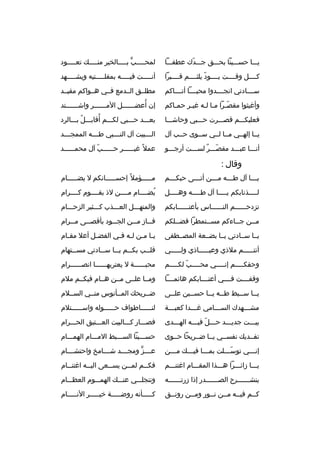 ‫يثثثا حسثثثينا بحثثثق جثثثدك عطفثثثا‬
‫ةّ‬

‫لمح ثثثثب ب ثثثثالخير من ثثثث ك تع ثثثثود‬
‫ث‬
‫ث‬
‫ٍّ ث‬
‫ث‬

‫كثثثثل وقثثثثت يثثثثود يلثثثثثم قثثثثبرا‬
‫ةّ‬

‫أنثثثثثت فيثثثثثه بمقلثثثثثتيه ويشثثثثثهد‬

‫سثثثثادتي انجثثثثدوا محبثثثثا أتثثثثاكم‬

‫مطلثثق الثثدمع فثثي هثثواكم مقيثثد‬

‫وأغيثوا مقص ثرا م ثا لثه غيثر حم ثاكم‬
‫ث‬
‫ث‬
‫ةّث ث ث‬

‫إن أعضثثثثثثل الم ثثثثثثر واشثثثثثثتد‬
‫ث‬
‫ث‬
‫
ُ ث‬

‫فعليكثثثم قصثثثرت حثثثبي وحاشثثثا‬

‫
ُ‬
‫بعثثثد حثثثبي لكثثثم أقابثثثل بثثثالرد‬
‫
ُ‬

‫يثثا إلهثثي مثثا لثثي سثثوى حثثب آل‬

‫ال ثثثبيت آل الن ثثثبي ط ثثثه الممج ثثثد‬
‫ث‬
‫ث‬
‫ث‬
‫ث‬

‫أنثثثا عبثثثد مقصثثثر لسثثثت أرجثثثو‬
‫ةّ 
ٌ‬

‫عمل 
ً غيثثثثثثر حثثثثثثب آل محمثثثثثثد‬
‫ةّ‬

‫وقال :‬
‫ي ثثثا آل ط ثثثه م ثثثن أت ثثثى حبك ثثثم‬
‫ث‬
‫ث‬
‫ث‬
‫ث‬
‫ث‬

‫مثثثثثؤمل 
ً إحسثثثثثانكم ل يضثثثثثام‬

‫ل ثثثثذنابكم ي ثثثثا آل ط ثثثثه وه ثثثثل‬
‫ث‬
‫ث‬
‫ث‬
‫ث‬

‫يضثثثثام مثثثثن لذ بقثثثثوم كثثثثرام‬
‫
ُ‬

‫تزدحثثثثثثم النثثثثثثاس بأعتثثثثثثابكم‬

‫والمنهثثثل العثثثذب كثثثثير الزحثثثام‬

‫مثثن ج ثثاءكم مسثثتمطرا فض ثثلكم‬
‫ث‬
‫ث‬
‫ث‬
‫ث‬

‫ف ثثاز م ثثن الجثثثود بأقص ثثى م ثثرام‬
‫ث‬
‫ث‬
‫ث‬
‫ث‬

‫يثثا سثثادتي يثثا بضثثعة المصثثطفى‬

‫ي ثا م ثن ل ثه ف ثي الفض ثل أعل مق ثام‬
‫ث‬
‫ث‬
‫ث ث ث ث‬

‫أنت ثثثثثم ملذي وعي ثثثثثاذي ول ثثثثثي‬
‫ث‬
‫ث‬
‫ث‬

‫قل ثثب بك ثثم ي ثثا س ثثادتي مس ثثتهام‬
‫ث‬
‫ث‬
‫ث‬
‫ث‬
‫ث‬

‫وحقك ثثثثم إن ثثثثي مح ثثثثب لك ثثثثم‬
‫ةّ ث‬
‫ث‬
‫ث‬
‫ث‬

‫محبثثثثثثة ل يعتريهثثثثثثا انصثثثثثثرام‬

‫وقفثثثثت فثثثثي أعتثثثثابكم هائمثثثثا‬

‫ومثثا علثثى مثثن هثثام فيكثثم ملم‬

‫ي ثثا س ثثبط ط ثثه ي ثثا حس ثثين عل ثثى‬
‫ث‬
‫ث‬
‫ث ث‬
‫ث‬
‫ث‬

‫ضثثريح ك المثثأنوس منثثي السثثلم‬

‫مش ثثثهدك الس ثثثامي غ ثثثدا كعب ثثثة‬
‫ث‬
‫ث‬
‫ث‬
‫ث‬

‫لنثثثثثثاطواف حثثثثثثوله واسثثثثثثتلم‬

‫بيثثثت جديثثثد حثثثل فيثثثه الهثثثدى‬
‫ةّ‬

‫فصثثثار كثثثالبيت العثثثتيق الحثثثرام‬

‫تفثثدي ك نفسثثي يثثا ضثثريحا حثثوى‬

‫حسثثثينا السثثثبط المثثثام الهمثثثام‬

‫إن ثثثي توس ثثثلت بم ثثثا في ثثث ك م ثثثن‬
‫ث‬
‫ث‬
‫ث‬
‫ةّث‬
‫ث‬

‫عثثثثز ومجثثثثد شثثثثامخ واحتشثثثثام‬
‫ٍّ‬

‫يثثثا زائثثثرا هثثثذا المقثثثام اغتنثثثم‬

‫فك ثثم لم ثثن يس ثثعى الي ثثه اغتن ثثام‬
‫ث‬
‫ث‬
‫ث‬
‫ث‬
‫ث‬

‫ينش ثثثثثثرح الص ثثثثثثدر إذا زرت ثثثثثثه‬
‫ث‬
‫ث‬
‫ث‬

‫وتنجلثثثي عنثثث ك الهمثثثوم العظثثثام‬

‫كثثم فيثثه مثثن نثثور ومثثن رونثثق‬
‫ث‬
‫ث‬
‫ث‬
‫ث‬
‫ث‬
‫ث‬

‫كثثثثثأنه روضثثثثثة خيثثثثثر النثثثثثام‬

 