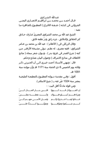 ‫عبدا الشبراوي‬
‫قثثال أحمثثد بثثن محمثثد بثثن ابراهيثثم النصثثاري اليمنثثي‬
‫الشرواني في كتثابه ) حديقثة الفثراح ( المطبثوع بالقثاهرة مثا‬
‫ث‬
‫نصه :‬
‫الشيخ عبد ا بن محمد الشبراوي المصري ع ثارف ح ثاذق‬
‫ث‬
‫ةّ ث‬
‫كنز الحقائق والدقائق ، نثر ه رائق ودر نظمه فائق.‬
‫ةّ‬
‫وقال الزركلي في ) العلم ( : عبد ا بن محمد بن ع ثامر‬
‫ث‬
‫الشبراوي : فقيه مصري ، له نظثم. تثولى مشثيخة الزهثر. مثن‬
‫ث ث‬
‫ث‬
‫ث ث‬
‫كتبه ) شرح الصدر في غزوة بدر ( ، وديوان شعر سما ه ) منائح‬
‫اللطاف في مدائح الشراف ( وعنوان البيان نصائح وحكم.‬
‫قال : ونبهني الس ثتاذ أحم ثد خي ثري ال ثى أن الج ثبرتي ذك ثر‬
‫ث‬
‫ث‬
‫ث‬
‫ث‬
‫ث‬
‫ث‬
‫وفاته يوم الخميس 6 ذي الحجة سنة 1711 هث وأن مولد ه سنة‬
‫1901 هث.‬
‫أقول : وفثي مقدمثة ديثوانه المطبثوع بالمطبعثة المليجيثة‬
‫ث‬
‫ث‬
‫ث‬
‫ث ث‬
‫ث‬
‫بمصر سنة 4231 عبر عنه بث ) شيخ السلم (.‬
‫ةّ‬
‫ومن قوله مادحا أهل البيت : :‬
‫إن العثثثثثثثواذل قثثثثثثثد كثثثثثثثووا‬

‫ةّ‬
‫قل ثثثثثبي بن ثثثثثار الع ثثثثثذل ك ثثثثثي‬
‫ث‬
‫ث‬
‫ث‬
‫ث‬

‫ومراده ثثثثثثم أس ثثثثثثلو ه ثثثثثثواك‬
‫ث‬
‫ث‬
‫ث‬

‫ةّ‬
‫وأنثثثثثثثثت نقطثثثثثثثثة مقلثثثثثثثثتي‬

‫عثثثثثذلوا ومثثثثثا عثثثثثذروا وكثثثثثم‬

‫ةّ‬
‫وصثثثثثل السثثثثثى منهثثثثثم إلثثثثثي‬

‫ك ثثثثثثثم ش ثثثثثثثنعوا وتفوه ثثثثثثثوا‬
‫ةّ ث‬
‫ةّ‬
‫ث‬
‫ث‬

‫ةّ‬
‫وتقولثثثثثثثثوا كثثثثثثثثذبا علثثثثثثثثي‬
‫ةّ‬

 