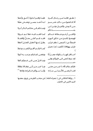 ‫) نفلببق هامببا مببن رجببال أعببزة‬
‫ب‬
‫ب‬
‫ب ب‬
‫ب‬

‫علينببا وهببم كببانوا ( أحببق وأجمل‬

‫
ٍ‬
‫أل فبباعجبوا مببن نبباكث ثغببر سببيد‬

‫لببه أحمببد يمسببي ويضببحى مقبل‬
‫ ّ‬

‫بنببي الببوحي والتنزيببل ومببن لببي‬
‫َ‬
‫بمببببببببببببببببببببببببببببببببببببدحكم‬

‫ومببدحكم فببي محكببم الببذكر أنببزل‬

‫ولكننبببي أرجبببو شبببفاعة جبببدكم‬

‫لمببا فقببت فيببه دعبل ثببم جببرول‬
‫ب‬
‫ب‬
‫ب‬
‫ب‬
‫ب‬

‫فهنيتمبوا بالمبدح مبن خبالق البورى‬
‫ب‬
‫ب‬
‫ب‬
‫ب‬
‫ب‬

‫فق ببد نلت ببم أعل ببى مح ببل وأفض ببل‬
‫ب‬
‫ب ٍّ‬
‫ب‬
‫ب‬
‫ب‬

‫فسمعا من ) السبعي ( نظم غرايب‬

‫يظببل لببديها أخطببل الفحببل أخطل‬

‫غرايب يهواها ) الكميت ( و ) دعبببل‬
‫(‬
‫أج ببباهر فيه بببا ب بببالولء مص بببرحا‬
‫ب  ّ‬
‫ب ب‬
‫ب‬
‫لقد سيط لحمي ف بي ه بواكم وف بي‬
‫ب‬
‫ب‬
‫ب‬
‫دمبببببببببببببببببببببببببببببببببببببببببي‬

‫كم ببا فيك ببم أه ببو الكمي ببت ودعبل‬
‫ب‬
‫ب‬
‫ب‬
‫ب‬
‫وبغضبي لشبانيكم مزجبت ببه البول‬
‫ب ب ب‬
‫ب‬
‫ب‬
‫ومببا قببل منببي فببي عببدوكم القل‬
‫ ّ‬

‫عليكم سلم ا يا خي بر م بن مش بى‬
‫ب‬
‫ب ب‬

‫ويببا خيببر مببن لبببى وطبباف وهلل‬
‫َ‬
‫ ّ‬

‫فمبببا ارتضبببي إلكبببم لبببي سبببادة‬
‫ ُ‬

‫)1(‬

‫وأمبببا سبببواكم فبببالبراءة والخل‬

‫__________________‬
‫1 ب رواها الخاقاني في ) شعراء الحلة ( عن منتخ بب الطريح بي وروى بعض بها‬
‫ب‬
‫ب‬
‫ب‬
‫السيد المين في العيان.‬

 