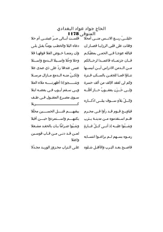 ‫الحاج جواد عواد البغدادي‬
‫المتوفى 8711‬

‫خليلثثثي ربثثثع النثثثس منثثثي أمحل‬
‫ةّ‬

‫فلسثثت أبثثالي مثثر عيشثثي أم حل‬
‫ةّ‬

‫وهانت على قلبي الرزايثثا فصثثار إن‬

‫دعا ه البل والخطثب يومثا يقثل بلثى‬
‫ث ث ث‬
‫ث‬

‫فبالله عوج ثا ف ثي الحم ثى بمطيك ثم‬
‫ةّ ث‬
‫ث‬
‫ث ث‬

‫وان رمتمثثا خثثوض الفل فوقهثثا فل‬

‫ف ثثان جزتم ثثا ه فاعم ثثدا لرح ثثالكم‬
‫ث‬
‫ث‬
‫ث‬
‫ث‬

‫وحل وحل واس ثثبل ال ثثدمع واس ثثئل‬
‫ث‬
‫ث‬
‫ث‬
‫
ُ‬

‫مثثن الثثدمن الدراس أيثثن أنيسثثها‬

‫عسى عندها رد على ذي صدى عل‬
‫ةّ‬

‫تنثثاؤا فمثثا للجفثثن بالسثثكب فثثترة‬

‫ولكثثنةّ منثثه الثثدمع مثثازال مرسثثل‬

‫وكم لي لفقد اللف من ألف حسرة‬

‫وش ثثثثثجو إذا أظهرت ثثثثثه ملء المل‬
‫ث‬
‫ث‬

‫ولثثثي حثثثزن يعقثثثوب حثثثاز أقلثثثه‬
‫ةّ‬
‫
ُ‬
‫َ َ‬

‫وب ثي س ثقم أي ثوب ف ثي بعض ثه ابتل‬
‫ث‬
‫ث‬
‫ث‬
‫ث‬
‫ث‬

‫وكثثثل بلء سثثثوف يبلثثثى ادكثثثار ه‬
‫ةّ‬
‫ ٍ‬
‫ةّ‬

‫سثثوى مصثثرع المقتثثول فثثي طثثف‬
‫كثثثثثثثثثثثثثثثثثثثثثثثثثثثثثثثثثثثثثثثثربل‬

‫فياويثثح قثثوم قثثد رأوا فثثي محثثرم‬

‫ببغيهثثثثثم قتثثثثثل الحسثثثثثين محلل‬
‫ةّ‬

‫هثثم اسثثتقدمو ه مثثن مدينثثة يثثثرب‬

‫بكتبهثثثثم واسثثثثتمردوا حيثثثثن أقبل‬

‫ ٍ‬
‫وش ثثنوا علي ثثه إذ أت ثثى ك ثثل غ ثثارة‬
‫ث ةّ ث‬
‫ث‬
‫ث‬
‫ث ةّ‬

‫وشثبوا ضثراما بثات بالحقثد مشثعل‬
‫ث‬
‫ث‬
‫ةّ‬

‫رمثثو ه بسثثهم لثثم يراعثثوا انتسثثابه‬
‫فاص ثبح بع ثد الت ثرب واله ثل ش ثلو ه‬
‫ث‬
‫ث‬
‫ ِث‬
‫ث‬
‫ث‬

‫لمثثن قثثد دنثثى مثثن قثثاب قوسثثين‬
‫واعتل‬
‫علثى الثتراب محثزوز الوريثد مجثدل‬
‫ةّ‬
‫ث‬
‫ث‬
‫ث‬
‫ث‬

 