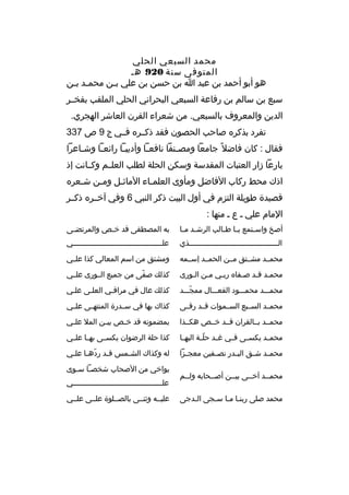 ‫محمد السبعي الحلي‬
‫المتوفى سنة 029 هب‬
‫هو أبو أحمد بن عبد ا بن حسن بن علي ببن محمبد ببن‬
‫ب ب‬
‫ب‬
‫سبع بن سالم بن رفاعة السبعي البحراني الحلي الملقب بفخببر‬
‫الدين والمعروف بالسبعي. من شعراء القرن العاشر الهجري.‬
‫تفرد بذكره صاحب الحصون فقد ذكببره فببي ج 9 ص 733‬
‫فقال : كان فاضل و ً جامعا ومص بنفا نافع با وأديب با رائع با وش باعرا‬
‫ب‬
‫ب‬
‫ب‬
‫ب‬
‫ب‬
‫بارعا زار العتبات المقدسة وسكن الحلة لطلب العلببم وكببانت إذ‬
‫اذك محط ركاب الفاضل ومأوى العلمباء الماثبل ومبن شبعره‬
‫ب‬
‫ب‬
‫ب‬
‫ب‬
‫قصيدة طويلة التزم في أول البيت ذكر النبي 6 وفي آخببره ذكببر‬
‫المام علي ب ع ب منها :‬
‫أصخ واس بتمع ي با ط بالب الرش بد م با‬
‫ب ب‬
‫ب ب‬
‫ب‬

‫به المصطفى قد خ بص والمرتض بى‬
‫ب‬
‫ب‬

‫ال ببببببببببببببببببببببببببببببببببببببببذي‬
‫ب‬

‫علبببببببببببببببببببببببببببببببببببببببببي‬

‫محمببد مشببتق مببن الحمببد إسببمه‬

‫ومشتق من اسم المعالي كذا علببي‬

‫محمبد قبد صبفاه رببي مبن البورى‬
‫ب‬
‫ب‬
‫ب‬
‫ب‬
‫ب ب‬

‫كذلك صفى من جميع الببورى علببي‬
‫ ّ‬

‫محمبببد محمبببود الفعبببال ممجبببد‬
‫ ّ‬

‫كذلك عال في مراقبي العلبى علبي‬
‫ب‬
‫ب‬
‫ب‬

‫محمببد السبببع السببموات قببد رقببى‬

‫كذاك بها في سببدرة المنتهببى علببي‬

‫محمببد بببالقران قببد خببص هكببذا‬

‫بمضمونه قد خ بص بي بن المل عل بي‬
‫ب‬
‫ب‬
‫ب‬

‫محم بد يكس بى ف بي غ بد حل بة البه با‬
‫ب‬
‫ ّب‬
‫ب‬
‫ب‬
‫ب‬
‫ب‬

‫كذا حلة الرضوان يكسببى بهببا علببي‬

‫محم بد ش بق الب بدر نص بفين معج بزا‬
‫ب‬
‫ب‬
‫ب‬
‫ب‬
‫ب‬

‫له وكذاك الش بمس ق بد رده با عل بي‬
‫ ّ ب ب‬
‫ب‬
‫ب‬

‫محمببد آخببى بيببن أصببحابه ولببم‬
‫ب‬
‫ب‬
‫ب‬
‫ب‬
‫محمد صلى ربنبا مبا سبجى البدجى‬
‫ب‬
‫ب ب ب‬

‫يواخي من الصحاب شخصبا سبوى‬
‫ب ب‬
‫علبببببببببببببببببببببببببببببببببببببببببي‬
‫عليببه وثنببى بالصببلوة علببى علببي‬

 