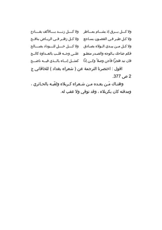 ‫ول كخخخل بخخخ رق إذ يشخخخام بمخخخاط ر‬

‫ول كخخخخل زنخخخخد بخخخخالكف بقخخخخادح‬

‫ول كخل طيخ ر فخي الغصخون بسخاجع‬

‫ول كخخل زهخخ ر فخخي ال ريخخاض بنافخخح‬

‫ول كخخل مخخن يبخخدي الخخولء بصخخادق‬

‫ول كخخخخل خخخخخل للخخخخوداد بصخخخخالح‬
‫ ٍ‬

‫ ٍ‬
‫فكم ضاحك بخالوجه والصخدر منطخو‬
‫خ‬
‫خ‬

‫علخخى وجخخه قلخخب بالعخخداوة كالخخح‬

‫فان تبد هج را فأجن وصال م ً وكخخن إذا‬

‫كمثخخخل إنخخخاء بالخخخذي فيخخخه ناضخخخح‬

‫اقول : اختص رنا الت رجمة عن ) شع راء بغداد ( للخاقاني ج‬
‫2 ص 773.‬
‫وهنخاك مخن يعخد ه مخن شخع راء كخ ربالء ولقبخه بالحخائ ري ،‬
‫خ‬
‫ ّ خ‬
‫خ‬
‫خ‬
‫خ‬
‫خ‬
‫َخ‬
‫خ‬
‫ومدفنه كان بك ربالء ، وقد توفي ول عقب له.‬

 