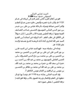 ‫السيد عباس المكي‬
‫المتوفى حدود سنة 0811‬
‫هو من أعالم الق رن الثاني عش ر قدم إلى ك ربالء في عخخام‬
‫1311 هخ وكان نادرة عص ر ه وألمعي ده ر ه مم خن صخاغ النظ خم‬
‫خ‬
‫خ‬
‫خ‬
‫والنث ر أحسن صياغة ويع رف بال رحالة عباس بن علي بخخن حيخخدر‬
‫بخن نخور الخدين المكخي الموسخوي الحسخيني صخاحب التصخانيف‬
‫القيمة ومنها ) نزهة الجليس ومنيخة الدب النيخس ( كخان جخوال م ً‬
‫خ‬
‫في الفاق في طلب العلم ، أخذ ال رواية عن أستاذ ه أب خي الفت خح‬
‫خ‬
‫خ‬
‫السيد نص ر ا الحائ ري أثناء أدائه ف ريض خة الح خج بص خحبة وال خد ه‬
‫خ‬
‫خ‬
‫خ‬
‫خ‬
‫عام 0311 هخ.‬
‫وجاء في سلسلة نسبه : فهو السيد عباس ابن السيد علخخي‬
‫بن نور الدين علي ابن علي بن نور الدين بن الحسين بن محمد‬
‫بن الحسين بن علي بن محمخد بخن تخاج الخدين المعخ روف بخأبي‬
‫خ‬
‫خ‬
‫خ‬
‫خ خ خ‬
‫الحسن العاملي الموسوي بن محمد بن عبد ا بخخن أحمخخد بخخن‬
‫حمزة ابن سعد ا بن حمزة بن محمد بن محمد ب خن عب خد ا خ‬
‫خ‬
‫خ‬
‫بن محمد بن علي بن عبد ا ابن محمد بن طاه ر بن الحسخخين‬
‫بن موسى بن اب راهيم بن المام موسى الكاظم 7.‬
‫ولد السخيد المكخي بمكخة سخنة 0111 هخخ ونشخأ بهخا ونخال‬
‫خ خ خ‬
‫خ‬
‫خ‬
‫خ‬
‫خ‬
‫حظوة في العلم والكمال ودرجة قصوى بالدب وها هو كتابه )‬
‫نزهة الجليس ( يعطي صورة عنه.‬

 