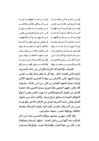 ‫وفخخخخخي اجابخخخخخة الخخخخخدعاء منخخخخخه‬

‫غ رائخخخخخب قخخخخخد نقلوهخخخخخا عنخخخخخه‬

‫ومخخا جخخ ري فخخي قتلخخه مخخن عجخخب‬

‫مخخخن الخخخب راهين ففكخخخ ر واعجخخخب‬

‫وعنخخخد نبخخخش قخخخب ر ه كخخخم ظهخخخ را‬

‫م خخخن معجخخخز ل خخخه عجي خخخب به خخخ را‬
‫َ َخ‬
‫خ‬
‫خ‬
‫خ‬
‫خ‬

‫أحيخخخخا لخخخخه اللخخخخه ميتخخخخا إذ دعخخخخا‬

‫فخخي خخخب ر صخخح وعخخا ه مخخن وعخخى‬
‫َ‬
‫ ّ‬
‫ ٍ‬

‫ورأسخخخخه إذ سخخخخار يتلخخخخو الكهفخخخخا‬

‫مخخخن فخخخوق رمخخخح أسخخخفا ولهفخخخا‬

‫حخخخدث شخصخخخا ذا شخخخباب وصخخخبا‬

‫فخخخخابيض شخخخخع ر ه وصخخخخار أشخخخخيبا‬

‫أرى الخخخخورى أبخخخخا ه بعخخخخد مخخخخوته‬

‫مخاطبخخخخا لهخخخخم عقيخخخخب فخخخخوته‬
‫خ‬
‫خ‬
‫خ‬
‫خ‬

‫وابي خخخض ش خخخع ر ام خخخ رأة وش خخخابت‬
‫خ‬
‫خ‬
‫خ‬
‫خ‬

‫فخخخخخخذهبت محاسخخخخخخن وغخخخخخخابت‬

‫ثخخخم دعخخخا ف رجخخخع الشخخخباب مخخخن‬

‫بعخخخخد اليهخخخخا فتعجخخخخب واسخخخختبن‬
‫ ّ‬

‫دعخخخخا لنخخخخخل يخخخخابس فاخضخخخخ را‬

‫واكخخخخل الصخخخخحاب منخخخخه تمخخخخ را‬

‫وكخخخخم وكخخخخم مخخخخن معجخخخخز روو ه‬

‫والحاضخخخخخخخخخ رون كلهخخخخخخخخخم رأو ه‬

‫فتش رفت والحمد لله بالزيارة ولح لي من جنابه الشخخ ريف‬
‫اشارة فاني قصدته لحال ، وما كل ما يعلم يقخخال وقخخ رت عينخخي‬
‫بزيارة الشهيد علخي الصخغ ر بخن مولنخا الحسخين الشخهيد الكخب ر‬
‫وزيارة سيدي الشهيد العباس بن علي ب خن أب خي ط خالب رض خوان‬
‫خ‬
‫خ‬
‫خ‬
‫خ‬
‫ا تعالى عليهم أجمعين وأما ض ريح سيدي الحسين فبه جملخخة‬
‫قناديل من الورق الم رصع والعين م خا يبه خت العي خن وم خن أن خواع‬
‫خ‬
‫خ‬
‫خ‬
‫خ خ‬
‫الجواه ر الثمينة ما يساوي خ راج مدينة ، وأغلب ذل خك م خن مل خوك‬
‫خ‬
‫خ‬
‫خ‬
‫العجم وعلى رأسه الش ريف قنديل من الذهب الحم ر يبلغ وزنخخه‬
‫منيخن بخل أكخث ر وقخد عقخدت عليخه قبخة رفيعخة السخماك متصخلة‬
‫خ‬
‫خ‬
‫خ‬
‫خ خ‬
‫خ‬
‫خ‬
‫خ‬
‫خ خ‬
‫بالفالك وبناؤها عجيب ، صنعة حكيم لبيب.‬
‫وقد أقمت شه رين بمش خهد مخولي الحسخين بل خدة مخن ك خل‬
‫خ خ‬
‫خ‬
‫خ‬
‫خ‬
‫خ‬
‫المكار ه جنة كأنها مخن ريخاض الجنخة ، نخيلهخا باسخقات وماؤهخا‬
‫خ‬
‫خ‬
‫خ‬
‫خ‬
‫خ‬
‫خ‬
‫عذب زلل من شط الف رات وأقمارها مبدرة ، وأنوارها مسخخف رة‬

 