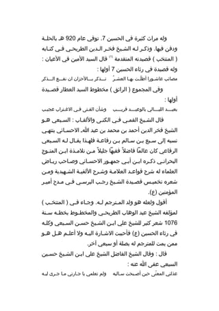 ‫وله مراث كثيرة في الحسين 7. توفي عام 029 هب بالحلببة‬
‫ودفن فيها. وذكبر لبه الشبيخ فخبر البدين الطريحبي فبي كتبابه‬
‫ب‬
‫ب‬
‫ب‬
‫ب ب‬
‫ب‬
‫ب ب‬
‫) المنتخب ( قصيدته المتقدمة‬

‫)1(‬

‫قال السيد المين في العيان :‬

‫وله قصيدة في رثاء الحسين 7 أولها :‬
‫ ُ‬
‫مصائب عاش بورا أطل بت به با العش بر‬
‫ب‬
‫ ّب‬
‫ب‬

‫تبببذكر ببببالحزان ان نفبببع البببذكر‬

‫وفي المجموع ) الرائق ( مخطوط السيد العطار قصببيدة‬
‫أولها :‬
‫بعيببببد الليببببالي بالوعيببببد قريببببب‬

‫وشأن الفبتى فبي الغبتراب عجيبب‬
‫ب‬
‫ب‬

‫قال الشبيخ القمبي فبي الكنبى واللقباب : السببعي هبو‬
‫ب‬
‫ب‬
‫ب‬
‫ب‬
‫ب‬
‫الشيخ فخر الدين أحمد بن محمد بن عبد اب الحسبائي ينتهبي‬
‫ب‬
‫نسبه إلى سببع ببن سبالم ببن رفاعبة فلهبذا يقبال لبه السببعي‬
‫ب‬
‫ب‬
‫ب‬
‫الرفاعي كان عالما فاضل و ً فقيها جليل و ً م بن تلم بذة اب بن المت بوج‬
‫ب‬
‫ب‬
‫ب‬
‫ب‬
‫البحرانبي ذكبره اببن أببي جمهبور الحسبائي وصباحب ريباض‬
‫ب‬
‫ب‬
‫ب‬
‫ب‬
‫ب‬
‫ب‬
‫ب‬
‫ب‬
‫العلماء له شرح قواعبد العلمبة وشبرح اللفيبة الشبهيدية ومبن‬
‫ب‬
‫ب‬
‫ب‬
‫ب‬
‫ب‬
‫ب‬
‫شعره تخميبس قصبيدة الشبيخ رجبب البرسبي فبي مبدح أميبر‬
‫ب‬
‫ب‬
‫ب‬
‫ب‬
‫ب‬
‫ب‬
‫ب‬
‫ب‬
‫المؤمنين )ع(.‬
‫أقول ولعله هو ولد الم بترجم ل به. وج باء ف بي ) المنتخ بب (‬
‫ب‬
‫ب‬
‫ب‬
‫ب‬
‫ب‬
‫لمؤلفه الشيخ عبد الوهاب الطريح بي والمخط بوط بخط به س بنة‬
‫ب‬
‫ب‬
‫ب‬
‫ب‬
‫6701 شعر كثير للشيخ علي اببن الشبيخ حسبن السببعي وكلبه‬
‫ب‬
‫ب‬
‫ب‬
‫ب‬
‫ب‬
‫في رثاء الحسين )ع( فأحببت الش بارة الي به ول أعل بم ه بل ه بو‬
‫ب‬
‫ب‬
‫ب‬
‫ب‬
‫ب‬
‫ممن يمت للمترجم له بصلة أو سبعي آخر.‬
‫قال : وقال الشيخ الفاضل الشيخ علي اببن الشبيخ حسبين‬
‫السبعي عفى ا عنه :‬
‫عذلتي المعنى حين أصببحت سباليه‬
‫ب‬
‫ب‬
‫ ّ‬

‫ولم تعلمي يا جبارتي مبا جبرى ليبه‬
‫ب‬
‫ب ب‬
‫ب‬

 