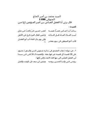 ‫السيد محمد بن أمي ر الحاج‬
‫المتوفى 0811‬
‫قال ي رثي أبا الفضل العب خاس ب خن أمي خ ر الم خؤمنين )ع( م خن‬
‫خ‬
‫خ‬
‫خ‬
‫خ‬
‫خ‬
‫قصيدة :‬
‫ب خخذلت أي خخا عب خخاس نفس خخا نفيس خخة‬
‫خ‬
‫خ‬
‫خ‬
‫َ خ‬
‫خ‬

‫
ِ‬
‫لنص خ ر حس خين ع خز بالج خد ع خن مث خل‬
‫ ّ خ‬
‫ ّ‬
‫خ‬
‫خ‬

‫أبيخخت التتخخذاذ المخخاء قبخخل التخخذاذ ه‬

‫وحسن فعال الم رء ف رع عن الصل‬

‫فأنت أخو السبطين في ي خوم مفخ خ ر‬
‫خ‬
‫خ‬

‫وفي يوم بذل الماء أنت أبو الفضخخل‬
‫)1(‬

‫__________________‬
‫1 خ عن ديوانه ) نفثات المصدور في تخذك رة شخموس الخدين والبخدور ( يحتخوي‬
‫خ‬
‫خ‬
‫خ‬
‫خ‬
‫خ‬
‫على 83 قصيدة كل قصيدة عب ر عنها بنفثة ، والقصيدة الخ 43 ه خي ف خي س خيدنا‬
‫خ‬
‫خ‬
‫خ‬
‫أبي الفضل العباس التي منها هذ ه البيات والتي أولها :‬
‫ب روحخي فختى واسخا الحسخين ب روحخه‬
‫خ‬
‫خ‬

‫وجيش ابن سعد حل بالوع خد والقت خل‬
‫خ‬
‫خ‬

 
