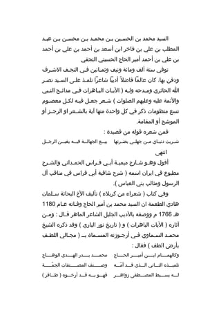 ‫السيد محمد بن الحسخين بخن محمخد بخن محسخن بخن عبخد‬
‫خ‬
‫خ‬
‫خ خ‬
‫خ‬
‫خ‬
‫المطلب بن علي بن فاخ ر ابن أسعد بن أحمد بن علي بن أحمد‬
‫بن علي بن أحمد أمي ر الحاج الحسيني النجفي‬
‫توفي سنة ألف ومائة ونيف وثمخانين فخي النجخف الشخ رف‬
‫خ‬
‫خ‬
‫خ‬
‫ودفن بها. كان عالما فاضال م ً أديبا شاع را تلمخذ علخى السخيد نصخ ر‬
‫خ‬
‫ا الحائ ري وم خدحه ولخه ) الي خات البخاه رات فخي مدائ خح النخبي‬
‫خ‬
‫خ‬
‫خ‬
‫خ‬
‫خ‬
‫خ‬
‫خ‬
‫والئمة عليه وعليهم الصلوات ( شخع ر جعخل فيخه لكخل معصخوم‬
‫خ‬
‫خ‬
‫خ‬
‫خ‬
‫خ‬
‫تسع منظومات ذك ر في كل واحدة منها آية بالشخخع ر او ال رجخخز أو‬
‫الموشح أو المقامة.‬
‫فمن شع ر ه قوله من قصيدة :‬
‫شخخ ريت دنيخخاي مخخن جهلخخي بضخخ رتها‬

‫بي خخع الجهال خخة في خخه يغب خخن ال رج خخل‬
‫خ‬
‫خ‬
‫خ‬
‫خ‬
‫خ‬

‫انتهى‬
‫أقول وه خو ش خارح ميمي خة أب خي فخ راس الحم خداني والش خ رح‬
‫خ‬
‫خ‬
‫خ‬
‫خ خ‬
‫خ‬
‫خ‬
‫مطبوع في اي ران اسمه ) ش رح شافية أبي ف راس في مناقب آل‬
‫ال رسول ومثالب بني العباس (.‬
‫وفي كتاب ) شع راء من ك ربالء ( تأليف الخ البحاثة س خلمان‬
‫خ‬
‫هادي الطعمة ان السيد محمد بن أمي ر الحاج وفخاته عخام 0811‬
‫هخ 6671 م ووصفه بالديب الجليل الشاع ر الماه ر ق خال : وم خن‬
‫خ‬
‫خ‬
‫آثار ه ) اليات الباه رات ( و ) تاريخ نور الباري ( وقد ذك ر ه الشيخ‬
‫محمخد الس خماوي فخي أرجخوزته المسخماة بخخ ) مجخالي اللطخف‬
‫خ‬
‫خ‬
‫خ‬
‫خ‬
‫خ‬
‫خ‬
‫خ‬
‫بأرض الطف ( فقال :‬
‫وكالهمخخخخام ابخخخخن أميخخخخ ر الحخخخخاج‬

‫محمخخخخد بخخخخدر الهخخخخدى الوهخخخخاج‬

‫تلميخخخذ ه الثخخخاني الخخخذي قخخخد أمخخخه‬
‫ ّ‬

‫وصخخخخخنف المصخخخخخنفات الجمخخخخخة‬
‫ ّخ‬
‫خ‬
‫خ‬

‫لخخخه بسخخخبط المصخخخطفى زواهخخخ ر‬

‫فهخخخو بخخخه قخخخد أرخخخخو ه ) ظخخخاف ر (‬

 