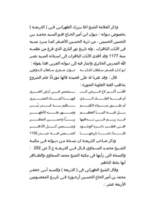 ‫وذك ر العالمة الشيخ اغا ب خزرك الطه ران خي ف خي ) الذريع خة (‬
‫خ‬
‫خ‬
‫خ‬
‫خ‬
‫بخصوص ديوانه : ديوان ابن أمي ر الح خاج ه خو الس خيد محم خد ب خن‬
‫خ خ‬
‫خ‬
‫خ‬
‫خ‬
‫الحسين الحسيني ، من ذرية الحسخين الصخغ ر كمخا سخ رد نسخبه‬
‫خ‬
‫خ خ‬
‫خ‬
‫خ‬
‫في اليات الباه رات ، وله تاريخ نور الباري الذي ف رغ من نظمخخه‬
‫سنة 7711 وقد أهدى اليات الباه رات إلى اس ختاذ ه الس خيد نصخ ر‬
‫خ‬
‫خ‬
‫خ‬
‫ا المدرس الحائ ري واشار فيه إلى ديوانه الع ربي هذا بقوله :‬
‫ل خو ك خان للش خع ر س خلطان لك خان ب خه‬
‫خ‬
‫خ‬
‫خ‬
‫خ‬
‫خ خ‬

‫ديخخوان شخخع ري سخخلطان الخخدواوين‬

‫قال : وقد عث رنا له على قصيدة قالها مؤرخا عام الش روع‬
‫بتذهيب القبة العلوية المنورة :‬
‫اخخخخخ أكخخخخخب ر لح قخخخخخ رص الخخخخخخ‬

‫خخخخخخشمس فخخخخخي أرض الغخخخخخ ري‬

‫أم قبخخخخخخخخة الفلخخخخخخخخك الخخخخخخخخذي‬

‫فيه خخخخخخخا أض خخخخخخخاء المش خخخخخخخت ري‬
‫خ‬
‫خ‬
‫خ‬

‫أم طخخخخخخخور سخخخخخخخيناء الكليخخخخخخخم‬

‫خ خخخخخخكليم ب خخخخخخه كب خخخخخخدر ني خخخخخخ ر‬
‫ ّخ‬
‫خ‬
‫خ‬
‫خ‬

‫بخخخخخخل قبخخخخخخة النبخخخخخخأ العظيخخخخخخم‬

‫وصخخخخخخخخه ر طخخخخخخخخه الطهخخخخخخخخ ر‬
‫خ‬
‫خ‬

‫قخخخخخخد ريخخخخخخم فخخخخخخي تخخخخخخذهيبها‬

‫زيخخخخخخخخا وحسخخخخخخخخن المنظخخخخخخخخ ر‬

‫هخخخخي قطخخخخب دائخخخخ رة الوجخخخخود‬

‫وش خخخخخخخمس ك خخخخخخخل الده خخخخخخخ ر‬
‫خ‬
‫خ‬
‫خ‬

‫فلخخخخخخخخخذا دعخخخخخخخخخا تاريخهخخخخخخخخخا‬

‫الشخخخخخمس قبخخخخخة حيخخخخخدر 5511‬

‫وذك ر صخاحب الذريعخة ان نسخخة مخن ديخوانه فخي مكتبخة‬
‫خ‬
‫الشخخيخ محمخخد السخخماوي قخخال فخخي الذريعخخة ج 3 ص 292 :‬
‫والنسخة التي رأيتها في مكتبة الشيخ محمد السماوي والظخخاه ر‬
‫أنها بخط الناظم.‬
‫وقال الشيخ الطه راني في ) الذريعة ( وللس خيد أب خي جعف خ ر‬
‫خ‬
‫خ‬
‫خ‬
‫محمد بن أمي ر الحاج الحسخين أرجخوزة فخي تاريخخ المعصخومين‬
‫خ‬
‫خ‬
‫خ‬
‫خ‬
‫الربعة عش ر :.‬

 
