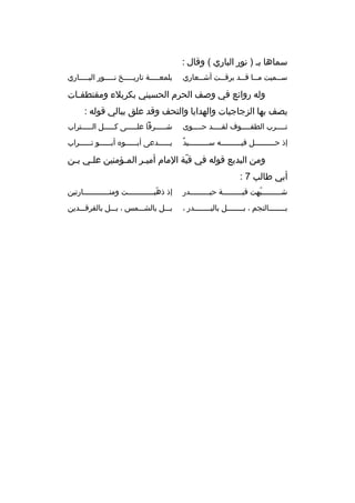 ‫سماها بخ ) نور الباري ( وقال :‬
‫س خخميت م خخا ق خخد ب رق خخت أش خخعاري‬
‫خ‬
‫خ‬
‫خ خ‬
‫خ‬

‫بلمعخخخخخة تاريخخخخخخ نخخخخخور البخخخخخاري‬

‫وله روائع في وصف الح رم الحسيني بك ربالء ومقتطف خات‬
‫خ‬
‫يصف بها الزجاجيات والهدايا والتحف وقد علق ببالي قوله :‬
‫تخخخخ رب الطفخخخخوف لقخخخخد حخخخخوى‬
‫خ‬
‫خ‬
‫خ‬
‫خ‬

‫شخخخخخ رفا علخخخخخى كخخخخخل الخخخخخت راب‬

‫ ٌ‬
‫إذ حخخخخخخخخخل فيخخخخخخخخخه سخخخخخخخخخيد‬

‫ي خخخخخدعى أب خخخخخو ه أب خخخخخو ت خخخخخ راب‬
‫خ‬
‫خ‬
‫خ‬
‫خ‬

‫ومن البديع قوله في قبة المام أميخ ر المخؤمنين علخي بخن‬
‫خ خ‬
‫خ‬
‫خ‬
‫ ّ‬
‫أبي طالب 7 :‬
‫شخخخخخخخخخبهت قبخخخخخخخخخة حيخخخخخخخخخدر‬
‫ ّ‬

‫إذ ذهبخخخخخخخخخخخخت ومنخخخخخخخخخخخخارتين‬
‫ ّ‬

‫بخخخخخخخخالنجم ، بخخخخخخخخل بالبخخخخخخخخدر ،‬

‫بخخخل بالشخخخمس ، بخخخل بالف رقخخخدين‬

 