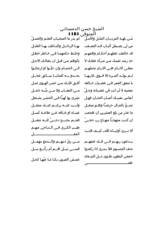 ‫الشيخ حسن الدمستاني‬
‫المتوفى 1811‬

‫ ُ‬
‫مخخن يلهخخه الم رديخخان الملخخل والم خل‬
‫َ‬

‫ ُ‬
‫لم يدر ما المنجي خان العل خم والعم خل‬
‫خ‬
‫خ‬

‫من لي بص خيقل ألب خاب ق خد التص خقت‬
‫خ‬
‫خ‬
‫خ‬
‫خ‬

‫بهخخا ال رذائخخل والتخخاطت بهخخا العلخخل‬

‫قد خالطت عقله خم أحك خام وهمه خم‬
‫خ‬
‫خ‬
‫خ‬

‫وخلخط حكمهمخا فخي خخاط ر خطخل‬
‫خ‬
‫خ‬

‫خذ رشد نفسك م خن م خ رأة عقل خك ل‬
‫خ‬
‫خ‬
‫خ‬

‫بالوهم مخن قبخل ان يغتالخك الجخل‬

‫مطخخى النخخام هخخي اليخخام تحملهخخم‬

‫الخخى الحمخخام وان حلخخوا او ارتحلخخوا‬
‫ ّ‬

‫لخخم يولخخد المخخ رء إل فخخوق غاربهخخا‬

‫يحخخخدو بخخخه للمنايخخخا سخخخائق عجخخخل‬

‫يا منفق العم ر فخخي عصخخيان خخخالقه‬

‫أف خق فإن خك م خن خم خ ر اله خوى ثم خل‬
‫خ‬
‫خ‬
‫خ‬
‫خ‬
‫خ‬
‫خ‬

‫ ٌ‬
‫تعصيه ل أن انت في عصخيانه وجخل‬
‫خ‬

‫مخخن العقخخاب ول مخخن منخخه خجخخل‬
‫َ  ّ‬

‫أنفاس نفس خك أثم خان الجن خان فه خل‬
‫خ‬
‫خ‬
‫خ‬
‫خ‬

‫تش رى بها لهبخا فخي الحش خ ر يشختعل‬
‫خ‬
‫خ‬
‫خ خ‬

‫تشخخح بالمخخال ح رصخخا وهخخو منتقخخل‬
‫ ّ‬

‫وأنخخخت عنخخخه ب رغخخخم عنخخخك منتقخخخل‬

‫ما عذر من بلغ العش رين ان هجعت‬

‫عينخخا ه او عخخاقه عخخن طاعخخة كسخخل‬

‫م ً‬
‫ان كنخخت منتهجخخا منهخخاج رب حجخخى‬

‫فقخخخم بجنخخخح دجخخخى للخخخه تنتفخخخل‬
‫م ً‬

‫أل تخخخ رى أوليخخخاء اخخخ كيخخخف قلخخخت‬

‫طيخخب الكخخ رى فخخي الخخدياجي منهخخم‬
‫المقخخخخخخخخخخخخخخخخخخخخخخخخخخخخخخخخخخخخخخخل‬

‫يخخدعون ربهخخم ف خخي ف خخك عنقه خخم‬
‫خ‬
‫خ‬
‫خ‬
‫خ‬
‫خ‬

‫مخخخن رق ذنبهخخخم والخخخدمع ينهمخخخل‬
‫ ّ‬

‫نحف الجس خوم فال ي خدرى اذا ركع خوا‬
‫خ‬
‫خ‬
‫خ‬

‫قسخخخى نبخخخل هخخخم أم ركخخخع نبخخخل‬
‫ ّ‬

‫خمص البطون ط خوى ذب خل الش خفا ه‬
‫خ‬
‫خ‬
‫خ‬
‫ظمخخخخخخخخخخخخخخخخخخخخخخخخخخخخخخخخخخخخخخخى‬

‫عمخش العيخون بك خا مخا عبهخا كح خل‬
‫خ‬
‫خ خ  ّ خ‬
‫خ‬
‫خ‬

 