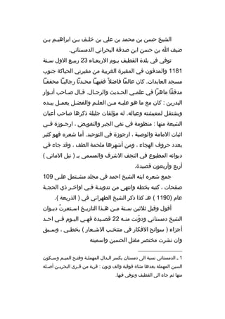‫الشيخ حسن بن محمد بن علي بن خلخف بخن اب راهيخم بخن‬
‫ضيف ا بن حسن ابن صدقة البح راني الدمستاني.‬
‫توفي في بلدة القطيف يخوم الربعخاء 32 ربيخع الول سخنة‬
‫1811 والمدفون في المقب رة الغ ربية من مقب رتي الحباكة جنوب‬
‫مسجد العابدات. كان عالما فاضال م ً فقيهخا محخدثا رجاليخا محققخا‬
‫خ‬
‫خ‬
‫خ‬
‫خ‬
‫مدققا ماه را في علمخي الحخديث وال رجخال. قخال صخاحب أنخوار‬
‫خ‬
‫خ‬
‫خ‬
‫خ‬
‫خ‬
‫خ‬
‫البدرين : كان مع ما هو عليخه مخن العلخم والفضخل يعمخل بيخد ه‬
‫خ خ‬
‫خ‬
‫خ‬
‫خ خ‬
‫ويشتغل لمعيشته وعياله. له مؤلفات جليلة ذك رها صاحب أعيان‬
‫الشيعة منها : منظومة في نفي الجب ر والتفويض ، ارجخخوزة ف خي‬
‫خ‬
‫اثبات المامة والوصية ، ارجوزة في التوحيد. أما شع ر ه فهو كثي ر‬
‫بعدد ح روف الهجاء ، ومن أشه رها ملحمة الطف ، وقد جاء في‬
‫ديوانه المطبوع في النجف الش رف والمسمى بخ ) نيل الماني (‬
‫أربع وأربعون قصيدة.‬
‫جمع شع ر ه ابنه الشيخ احمد في مجلد مشختمل علخى 901‬
‫خ‬
‫خ‬
‫صفحات ، كتبه بخطه وانتهى من تدوينخة فخي اواخخ ر ذي الحجخة‬
‫خ‬
‫خ‬
‫خ خ‬
‫عام )0911 ( هخ كذا ذك ر الشيخ الطه راني في ) الذريعة (.‬
‫أقول وقبل ثالثين س خنة مخن ه خذا التاريخخ اس ختع رت ديخوان‬
‫ ُ خ‬
‫خ‬
‫خ‬
‫خ‬
‫خ خ‬
‫الشيخ دمستاني ودونت من خه 22 قص خيدة فه خي الي خوم ف خي اح خد‬
‫خ‬
‫خ‬
‫خ‬
‫خ‬
‫خ‬
‫خ‬
‫ ّ‬
‫أجزاء ) سوانح الفكار في منتخ خب الش خعار ( بخط خي ، وس خبق‬
‫خ‬
‫خ‬
‫خ‬
‫خ‬
‫وان نش رت مختص ر مقتل الحسين واسميته‬
‫__________________‬
‫1 خ الدمستاني نسبة الى دمستان بكس ر ال خدال المهمل خة وفت خح المي خم وس خكون‬
‫خ‬
‫خ‬
‫خ‬
‫خ‬
‫خ‬
‫السين المهملة بعدها مثناة فوقية والف ونون : ق رية من ق خ رى البح ري خن أص خله‬
‫خ‬
‫خ‬
‫خ‬
‫منها ثم جاء الى القطيف وتوفي فيها.‬

 