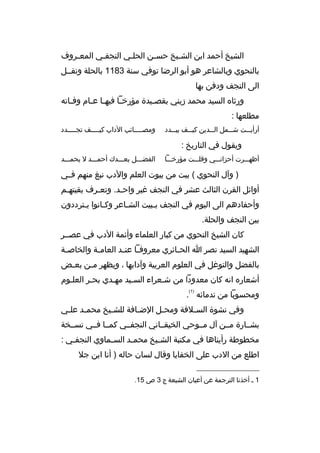 ‫الشيخ أحمد ابن الشخيخ حسخن الحلخي النجفخي المعخ روف‬
‫خ‬
‫خ‬
‫خ‬
‫خ‬
‫خ‬
‫بالنحوي وبالشاع ر هو أبو ال رضا توفي سنة 3811 بالحلة ونقخخل‬
‫الى النجف ودفن بها‬
‫ورثا ه السيد محمد زيني بقص خيدة مؤرخ خا فيه خا ع خام وف خاته‬
‫خ‬
‫خ خ‬
‫خ‬
‫خ‬
‫مطلعها :‬
‫أرأي خخت ش خخمل ال خخدين كي خخف يب خخدد‬
‫خ‬
‫خ‬
‫خ‬
‫خ‬
‫خ‬

‫ومص خخخخائب الداب كي خخخخف تج خخخخدد‬
‫خ‬
‫خ‬
‫خ‬

‫ويقول في التاريخ :‬
‫أظهخخخ رت أحزانخخخي وقلخخخت مؤرخخخخا‬

‫الفضخخخل بعخخخدك أحمخخخد ل يحمخخخد‬

‫) وآل النحوي ( بيت من بيوت العلم والدب نبغ منهم فخخي‬
‫أوائل الق رن الثالث عش ر في النجف غي ر واحخد. وتعخ رف بقيتهخم‬
‫خ‬
‫خ‬
‫خ‬
‫وأحفادهم الى اليوم في النجف بخبيت الشخاع ر وكخانوا يخت رددون‬
‫خ‬
‫خ‬
‫خ‬
‫خ‬
‫بين النجف والحلة.‬
‫كان الشيخ النحوي من كبار العلماء وأئمة الدب في عصخخ ر‬
‫الشهيد السيد نص ر ا الح خائ ري مع روف خا عن خد العام خة والخاص خة‬
‫خ‬
‫خ‬
‫خ خ‬
‫خ‬
‫بالفضل والتوغل في العلوم الع ربية وآدابها ، ويظه ر م خن بع خض‬
‫خ‬
‫خ‬
‫أشعار ه انه كان معدودا من شخع راء السخيد مهخدي بحخ ر العلخوم‬
‫خ‬
‫خ‬
‫خ‬
‫خ‬
‫خ‬
‫)1(‬

‫ومحسوبا من ندمائه .‬
‫وفي نشوة الس خالفة ومح خل الض خافة للش خيخ محم خد عل خي‬
‫خ‬
‫خ‬
‫خ‬
‫خ‬
‫خ‬
‫خ‬
‫بشخخارة مخخن آل مخخوحي الخيقخخاني النجفخخي كمخخا فخخي نسخخخة‬
‫مخطوطة رأيناها في مكتبة الش خيخ محم خد الس خماوي النجف خي :‬
‫خ‬
‫خ‬
‫خ‬
‫خ‬
‫اطلع من الدب على الخفايا وقال لسان حاله ) أنا ابن جال‬
‫__________________‬
‫1 خ أخذنا الت رجمة عن أعيان الشيعة ج 3 ص 51.‬

 