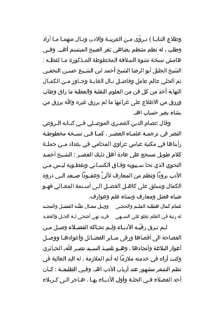 ‫وطالع الثنايخا ( تخ روى مخن الع ربيخة والدب ونخال منهمخا مخا أراد‬
‫خ خ‬
‫خ‬
‫خ‬
‫خ خ  ّ خ‬
‫وطلب ، له نظم منتظم يضاهي ثغ ر الصبح المبتسم أهخخخ. وفخخي‬
‫هامش نسخة نشوة السالفة المخطوطة الم خذكورة م خا لفظ خه :‬
‫خ‬
‫خ‬
‫خ‬
‫الشيخ الجليل أبو ال رضا الشيخ أحمد ابن الش خيخ حس خن النجفخي‬
‫خ‬
‫خ‬
‫خ‬
‫ثم الحلي عالم عامل وفاضخل ن خال الغايخة وجخاوز مخن الكمخال‬
‫خ‬
‫خ‬
‫خ‬
‫خ‬
‫خ خ‬
‫النهاية أخذ من كل فن من العلوم النقلية والعقلية ما راق وطاب‬
‫ورزق من الطالع على غ رائبها ما لم ي رزق غي ر ه وا ي رزق من‬
‫يشاء بغي ر حساب اهخ.‬
‫وقال عصام الدين العم خ ري الموص خلي ف خي كت خابه ال خ روض‬
‫خ‬
‫خ‬
‫خ‬
‫خ‬
‫خ‬
‫النض ر في ت رجمخة علمخاء العصخ ر ، كم خا فخي نس خخة مخطوطخة‬
‫خ‬
‫خ‬
‫خ خ‬
‫خ‬
‫خ‬
‫خ‬
‫رأيناها في مكتبة عباس عزاوي المحامي في بغداد مخخن جملخخة‬
‫كالم طويل مسجع على عادة أهل ذلخك العصخ ر : الشخيخ أحمخد‬
‫خ‬
‫خ‬
‫خ‬
‫النحوي الذي نحا سخيبويه وفخاق الكسخائي ونفطخويه لبخس مخن‬
‫خ‬
‫خ‬
‫خ‬
‫خ‬
‫خ‬
‫خ‬
‫الدب ب رودا ونظم من المعارف للئ وعقخخودا صخخعد الخخى ذروة‬
‫م ً‬
‫الكمال وتسلق على كاه خل الفض خل ال خى أس خنمة المعخالي فه خو‬
‫خ‬
‫خ‬
‫خ‬
‫خ خ‬
‫خ‬
‫ضياء فضل ومعارف وسناء علم وعوارف.‬
‫غمام كمال هطل خه العل خم والحج خى‬
‫خ‬
‫خ‬
‫خ‬

‫ووب خل مع خال طل خه الفض خل والمج خد‬
‫خ‬
‫خ‬
‫ ّخ‬
‫خ‬
‫خ‬

‫له رتبة في العلم تعلو على السخخهى‬

‫ف ريد نهى أضحى ل خه الحخخل والعق خد‬
‫خ‬
‫خ‬

‫لخم تخ رق رقيخه الدبخاء ولخم تحخاكه الفضخالء وصخل مخن‬
‫خ خ‬
‫خ‬
‫خ‬
‫خ‬
‫خ‬
‫ ّخ‬
‫خ خ‬
‫الفصاحة الى أقصاها ورقى من خاب ر الفض خائل وأعواده خا ووص خل‬
‫خ‬
‫خ‬
‫خ‬
‫خ‬
‫أغوار البالغة وأنجادها ، وه خو تلمي خذ الس خيد نص خ ر ا خ الح خائ ري‬
‫خ‬
‫خ‬
‫خ‬
‫خ‬
‫خ‬
‫وكنت أرا ه في خدمته مالزما له أتم المالزمة ، له اليد العالية في‬
‫نظم الشع ر مشهور عند أرباب الدب اهخ. وف خي الطليع خة : ك خان‬
‫خ‬
‫خ‬
‫خ‬
‫أحد الفضالء فخي الحلخة وأول الدبخاء بهخا ، هخاج ر الخى كخ ربالء‬
‫خ خ‬
‫خ‬
‫خ‬
‫خ‬
‫خ‬
‫خ‬

 