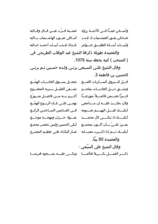 ‫وأسبببخن عينبببا فبببي الحببببة رزؤه‬

‫عش ببية ق ببرت عي ببن ق ببال وق بباليه‬
‫ب‬
‫ب‬
‫ب‬
‫ب  ّ‬
‫ب‬

‫ضبحكن يغبور الغبشبميات إذ غبدت‬
‫ب‬
‫ب‬
‫ب‬
‫ب‬

‫أم بباقي عي ببون الهاش ببميات ب بباكيه‬
‫ب‬
‫ب‬
‫ب‬
‫ب‬

‫وأبيببببات أبنبببباء الطليببببق ع بببوامر‬
‫ب‬

‫غببداة غببدت أبيببات أحمببد خبباليه‬
‫ب‬
‫ب‬
‫ب‬

‫والقصيدة طويلة ذكرها الشيخ عبد الوهاب الطريحي في‬
‫) المنتخب ( كتبه بخطه سنة 6701.‬
‫وقال الشيخ علبي السببعي يرثبي ولبده حسبين ثبم يرثبي‬
‫ب‬
‫ب‬
‫ب‬
‫ب‬
‫ب‬
‫ب‬
‫ب‬
‫الحسين بن فاطمة 3.‬
‫قبببل للببببروق الس ببباريات اللم بببع‬
‫ب‬
‫ب‬
‫ب‬
‫ب‬

‫تعجبببل بسبببوق الغاديبببات الهمبببع‬
‫ ّ‬

‫
ٍ‬
‫وتشبببق ذيبببل الغاديبببات بملحبببد‬

‫تشبببفي الغليبببل ببببتربه المتضبببوع‬

‫قبببببرا تضببببمن فاضببببل و ً متورعببببا‬

‫أكبببرم ببببه مبببن فاضبببل متبببورع‬
‫ ّ‬

‫ولن بخلببببت عليببببه إن مببببدامعي‬
‫َ‬

‫تهمببي علببى تلببك الربببوع الهمببع‬
‫ ّ‬

‫أبكيببببك لليببببل البهيببببم تقببببومه‬
‫ب‬
‫ب‬
‫ب‬
‫ب‬

‫فببي القببائمين السبباجدين الركببع‬
‫ب‬
‫ب‬
‫ب‬
‫ب‬

‫أبكيبببببك إذ تبكبببببي لل محمبببببد‬

‫بفببببؤاد حببببران ومهجببببة موجببببع‬

‫يع ببزز عل ببي ب ببأن أك ببون بمجم ببع‬
‫ب‬
‫ب‬
‫ب  ّ ب‬
‫ب‬

‫أبكي الحسين وليس تحض بر مجم بع‬
‫ب‬
‫ب‬

‫أبكيببببك ثببببم إذا ذكببببرت مصببببابه‬

‫ص بار البك باء عل بى عظي بم المص برع‬
‫ب‬
‫ب‬
‫ب‬
‫ب‬
‫ب‬

‫والقصيدة 08 بيتا.‬
‫وقال الشيخ علي السبعي :‬
‫َ  ُ‬
‫ذكببببر القتيببببل بكببببربل فتألمببببا‬
‫ب‬
‫ب‬
‫ب‬
‫ب‬

‫وبكببببى عليببببه بشببببجوه فترنمببببا‬

 