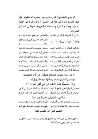 ‫له ش رح المقصورة الدريدية وديوان شع ر ه المخطوط. وله‬
‫غزل ومديح ورثاء كبي ر وله في الحسين 7 وفي غي ر ه من الئمة‬
‫: م خ راث ومدائ خح ك خثي رة ول خه مقدم خة الف رزدقي خة وه خي للش خاع ر‬
‫خ‬
‫خ‬
‫خ‬
‫خ‬
‫خ‬
‫خ خ‬
‫خ‬
‫الف رزدق :‬
‫ ُ‬
‫يخخا رب كخخاتم فضخخل ليخخس ينكتخخم‬
‫ ّ‬
‫والحاسخخخدون لمخخخن زادت عنخخخايته‬

‫ ُ‬
‫والشمس ل خم يمحه خا غي خم ول قت خم‬
‫ ٌ‬
‫خ‬
‫خ‬
‫عقبخخاهم الخخخزي فخخي الخخدنيا وإن‬
‫خ‬
‫خ‬
‫خ‬
‫خ‬
‫رغم خخخخخخخخخخخخخخخخخخخخخخخخخخخخخخخخخخخخخخوا‬
‫خ‬

‫أما رأيت هشاما إذ أتى الحج ر السخخخ‬

‫خخخخامي ليلمسخخخه والنخخخاس تزدحخخخم‬

‫أقخخخام ك رسخخخيه كيمخخخا يخخخخف لخخخه‬
‫ ّ‬

‫بعض الزح خام عس خى ي خدنو فيس ختل‬
‫خ‬
‫خ خ‬
‫خ‬

‫فلخخم يفخخد ه وقخخد سخخدت مخخذاهبه‬
‫خ‬
‫خ  ّ‬
‫خ‬
‫خ‬
‫خ‬

‫عن خه ول خم تس ختطع تخط خو ل خه ق خدم‬
‫خ خ خ‬
‫خ‬
‫خ‬
‫خ‬

‫حتى أتخى الحخب ر زيخن العابخدين إمخا‬

‫م التخخابعين الخخذي دانخخت لخخه المخخم‬

‫ف خخأف رج الن خخاس ط خخ را هخخائبين ل خخه‬
‫خ‬
‫خ‬
‫خ‬
‫خ‬
‫خ‬

‫حخخختى كخخخأن لخخخم يكخخخن بهخخخا إرم‬

‫تجخخاهال م ً قخخال مخخن هخخذا فقخخال لخخه‬

‫أبخخخو فخخخ راس مقخخخال م ً كلخخخه حكخخخم‬

‫) هذا الذي تع رف البطحاء وطأته ( إلى آخ ر القصيدة.‬
‫وخمسها الشيخ محمد رضا والشيخ هادي إبنا ه.‬
‫وقال مخمسا هذ ه البيات في مدح أهل البيت :‬

‫)1(‬

‫:‬

‫بنيتم بني الزه راء في شامخ ال خذرى‬
‫خ‬

‫مقامخخا يخخ رد الحاسخخدين إلخخى الخخورا‬
‫ ّ‬

‫أن خاديكم صخخدقا وخ خاب م خن اف خت رى‬
‫خ‬
‫خ‬
‫خ‬
‫خ‬

‫بني أحم خديا خي خ رة ا خ ف خي ال خورى‬
‫خ‬
‫خ‬
‫خ‬
‫ ٍ‬

‫سالمي عليكم إن حض رنا وإن غبنا‬
‫لق خخد بي خخن الب خخاري جالل خخة أم رك خخم‬
‫خ‬
‫خ‬
‫خ‬
‫ ّخ‬
‫خ‬

‫وأبدى لنا في محك خم ال خذك ر ذك رك خم‬
‫خ‬
‫خ خ‬

‫أم رتخخخم فشخخخ رفنا بطاعخخخة أم ركخخخم‬

‫طه رتخخم فطه رنخخا بفاضخخل طه ركخخم‬

‫وطبتم فمن آثار طيبكم طبنا‬
‫__________________‬
‫1 خ أقول : الصلي لبي هاشم الجعف ري وهو داود بن القاسم بن اسحاق بن‬
‫عبد ا بن جعف ر توفى سنة 252 هخ.‬

 