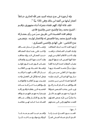 ‫وله أرجوزة في مدح شيخه السيد نص ر ا الحائ ري جخخاعال م ً‬
‫)1(‬

‫أعجاز أبياتها من ألفية ابن مالك وهي 021 بيتا .‬
‫خلف ثالثة أولد كلهم علماء شع راء أدباء مشهورون وهخخم‬
‫: الشيخ محمد رضا والشيح حسن والشيخ هادي.‬
‫ونظم هذ ه القص خيدة ف خي ط ري خق س خ ر م خن رأى بمش خاركة‬
‫خ‬
‫ ّ خ‬
‫خ‬
‫خ‬
‫خ‬
‫ولد ه الشيخ محمد رضا فالصدور له والعجاز لولخخد ه ، وتتضخخمن‬
‫مدح المامين : علي الهادي والحسن العسك ري :‬
‫أرحهخخا فقخخد لحخخت لخخديك المعاهخخد‬

‫وعمخخخخا قليخخخخل لخخخخديار تشخخخخاهد‬
‫خ‬
‫خ‬
‫خ‬
‫خ‬

‫وتلخخك القبخخاب الشخخامخات ت رفعخخت‬

‫ولح خت عل خى بع خد ل خديك المش خاهد‬
‫خ‬
‫خ خ‬
‫خ‬
‫خ‬

‫وق خد لح خت العالم أعالم م خن له خم‬
‫خ‬
‫خ‬
‫خ‬
‫خ‬

‫حخخديث المعخخالي قخخد روا ه مجاهخخد‬

‫حثثنا اليها العي خس ق خد ش خفها الن خوى‬
‫خ‬
‫خ‬
‫خ‬
‫خ‬

‫وقخد أخخذت منهخا السخ رى والفدافخد‬
‫خ‬
‫خ‬
‫خ‬
‫خ‬
‫خ‬

‫مص خاب المطاي خا عن خدنا ف رح خة اللق خا‬
‫خ‬
‫خ‬
‫خ خ‬
‫خ‬

‫مص خخائب ق خخوم عن خخد ق خخوم فوائ خخد‬
‫خ‬
‫خ‬
‫خ‬
‫خ‬
‫خ‬

‫نخخؤم ديخخارا يحسخخد المسخخك ت ربهخخا‬
‫ ّ‬

‫وتغب خخخط حص خخخباء به خخخن القالئ خخخد‬
‫خ‬
‫خ‬
‫خ‬
‫خ‬

‫نخخؤم بهخخا دار العلخخى سخخ ر مخخن رأى‬

‫دي خخخخار لل ا خخخخ فيه خخخخا م راق خخخخد‬
‫َ خ‬
‫خ‬
‫خ‬
‫خ‬

‫ديخار بهخا الهخادي إلخى ال رشخد وابنخه‬
‫خ‬
‫خ‬
‫خ‬
‫خ خ‬
‫خ‬

‫ونجل ابنه والكل في الفض خل واح خد‬
‫خ‬
‫خ‬

‫ ٍ‬
‫أقخخاموا عمخخاد الخخدين ديخخن محمخخد‬

‫وشخخخيدت بهخخخم أعالمخخخه والقواعخخخد‬

‫فلخخخولهم مخخخا قخخخام للخخخه راكخخخع‬

‫ولخخخولهم مخخخا خخخخ ر للخخخه سخخخاجد‬
‫ ّ‬

‫ورب غخخبي يجحخخد الشخخمس ض خؤها‬
‫خ‬

‫فتحسخخبه فخخي يقظخخة وهخخو راقخخد‬

‫تلخخخوح لخخخه منهخخخم عليهخخخم دلئخخخل‬

‫وتبخخدو لخخه منهخخم عليهخخم شخخواهد‬

‫بدا منك خ را م خن غي خه بع خض فض خلهم‬
‫خ‬
‫خ‬
‫ ّخ‬
‫خ خ‬

‫ول ينفخخخع النكخخخار واخخخ شخخخاهد‬

‫قصدت معاليهم ولخي فخي مخديحهم‬
‫خ‬
‫خ‬
‫خ‬

‫قص خخائد م خخا خ خخابت له خخن مقاص خخد‬
‫خ‬
‫خ‬
‫خ‬
‫خ‬
‫خ‬

‫__________________‬
‫1 خ منها :‬
‫همخخخت بنخخخون الصخخخدغ حيخخخث زانخخخا‬

‫والفخخخم حيخخخث الميخخخم منخخخه بانخخخا‬
‫خ‬
‫خ‬
‫خ‬
‫خ‬
‫خ‬

‫افخخدي الخخذي صخخنا ه أضخخحى قمخخ را‬

‫أو واق خخخع موق خخخع م خخخا ق خخخد ذك خخخ را‬
‫خ‬
‫خ‬
‫خ‬
‫خ‬
‫خ‬

 