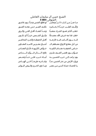 ‫الشيخ حسن آل سليمان العاملي‬
‫المتوفى 4811‬

‫مخخا ضخخ ر مخخن كخخان ذا لخخب وتفكيخخ ر‬
‫ٍّ‬
‫ ّ‬

‫لو قطع النفخس وجخدا يخوم عاشخور‬
‫خ‬
‫ ّ‬

‫وكلخخخف القلخخخب حزنخخخا ل يخخخخام ر ه‬
‫ ّ‬

‫تكلخخف الصخخب ر حخختى نفخخخه الصخخور‬

‫خطخب أقخام عمخود الشخ رك منتصخبا‬
‫خ‬
‫خ‬
‫خ‬
‫خ‬
‫خ‬

‫وشخخد أعضخخاد أهخخل الغخخي والخخزور‬
‫ ّ‬

‫خطب غدا منه عخ رش اخ منصخدعا‬
‫خ‬

‫وكخخخور الشخخخمس حزنخخخا أي تكخخخوي ر‬
‫ ّ‬

‫للخخخه يخخخوم أقخخخامت فيخخخه قارعخخخة‬

‫أهخخل الحفيظخخة والجخخ رد المحاضخخي ر‬

‫من ك خل مقتل خع الرواح مص خلطم الخ خ‬
‫خ‬
‫خ‬
‫خ‬

‫أشخخباح مفخخت رس السخخد المغخخاوي ر‬

‫حخخخامي الحقيقخخخة مقخخخدام الكتيبخخخة‬

‫خخخواض الك ريهخخة دفخخاع المقخخادي ر‬
‫ ّ‬
‫ ّ‬

‫صخخوام يخخوم هجيخخ ر الصخخيف ملخختزم‬
‫ ّ‬

‫تالوة الخخخخخذك ر قخخخخخوام الخخخخخدياجي ر‬
‫ ّ‬

‫يوم ت رامت إل خى ح خ رب الحس خين ب خه‬
‫خ‬
‫خ‬
‫خ‬
‫خ‬

‫أبن خخاء ح خخ رب عل خخى ج خخد وتش خخمي ر‬
‫خ‬
‫خ ٍّ‬
‫خ‬
‫خ‬
‫خ‬

‫وروت الرض من نح ر الحسين دمخخا‬
‫ ّ‬

‫وغخخخادرته ط ريحخخخا فخخخي الهيخخخاجي ر‬

‫يخا للحمخاة حمخاة ال خدين مخن مضخ ر‬
‫خ‬
‫خ‬
‫خ‬
‫خ‬
‫خ‬
‫خ‬

‫ويخخا ذوي الحخخزم والخخبيض البخخواتي ر‬

 