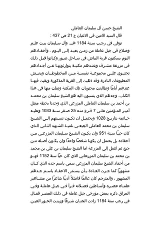 ‫الشيخ حسن آل سليمان العاملي‬
‫قال السيد المين في العيان ج 12 ص 734 :‬
‫توفي في رج خب س خنة 4811 هخ خ. وآل س خليمان بي خت عل خم‬
‫خ‬
‫خ‬
‫خ‬
‫خ‬
‫خ‬
‫خ‬
‫وصالح في جبل عاملة من زم خن بعي خد إل خى الي خوم ، وأحف خادهم‬
‫خ‬
‫خ‬
‫خ خ‬
‫خ‬
‫اليوم يسكنون ق رية البياض في سخاحل صخور وكخانوا قبخل ذلخك‬
‫خ‬
‫خ‬
‫خ‬
‫خ‬
‫في مزرعة مش خ رف وعن خدهم مكتب خة يتوارثونه خا ع خن أج خدادهم‬
‫خ‬
‫خ خ‬
‫خ‬
‫خ‬
‫خ‬
‫تحتخخوي علخخى مجموعخخة نفيسخخة مخخن المخطوطخخات وبعخخض‬
‫المطبوعات النادرة وقد ذهبت إلى الق رية المذكورة وبقيت فيهخخا‬
‫عندهم أياما وطالعت محتويات تلك المكتبة ونقلت منها في هذا‬
‫الكتاب. وجدهم الذي ينسبون اليه هو الشيخ سليمان بن محمخخد‬
‫بن أحمد بن سليمان العاملي المزرعي الذي وجدنا بخطه مقتل‬
‫أميخ ر المخؤمنين علخي 7 فخ رغ منخه 52 صخف ر سخنة 3301 وعليخه‬
‫خ‬
‫خ‬
‫خ‬
‫خ‬
‫خ‬
‫خ‬
‫خ‬
‫خ‬
‫خخخاتمه بتاريخخخ 8201 ويحتمخخل ان تكخخون نسخخبتهم إلخخى الشخخيخ‬
‫سليمان بن محمد العاملي الجبع خي تلمي خذ الش خهيد الث خاني ال خذي‬
‫خ‬
‫خ‬
‫خ‬
‫خ‬
‫خ‬
‫كان حي خا س خنة 159 وان يك خون الش خيخ س خليمان المزرع خي م خن‬
‫خ‬
‫خ‬
‫خ‬
‫خ‬
‫خ‬
‫خ خ‬
‫أحفاد ه بل يحتمل ان يكونا شخصا واحدا وان يكخون أصخله مخن‬
‫خ خ‬
‫خ‬
‫جبع ثم انتقل إلى المزرعة اما الشيخ سليمان بن علي بن محمد‬
‫بن محمد بن سليمان المزرعاني الذي كان حيا سنة 2511 فهخخو‬
‫من أحفاد الشيخ سليمان المزرعي سمي باسم جد ه الذي كخخان‬
‫مشهورا كما ج خ رت الع خادة ب خأن يس خمى الحف خاد باس خم ج خدهم‬
‫خ‬
‫خ‬
‫خ‬
‫خ‬
‫خ‬
‫خ‬
‫خ‬
‫المشهور ، والمت رجم كان عالما فاضال م ً أديبا شاع را من مشخخاهي ر‬
‫علمخاء عصخ ر ه وأسخاطين فضخالئه قخ رأ فخي جبخل عاملخة وفخي‬
‫خ‬
‫خ‬
‫خ‬
‫خ خ‬
‫خ‬
‫خ‬
‫خ‬
‫خ‬
‫الع راق ذك ر ه بعض مؤرخي جبل عاملة في ذل خك العص خ ر فق خال‬
‫خ‬
‫خ‬
‫خ‬
‫في رجب سنة 4811 زادت الجنخان شخ رفا وزينخت الحخور العيخن‬
‫خ‬
‫خ‬
‫خ‬
‫خ‬
‫خ‬

 