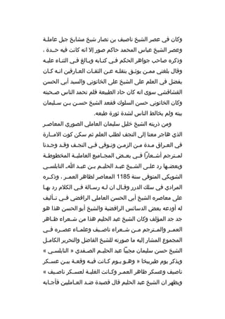 ‫وكان في عص ر الشيخ ناصيف بن نصار شيخ مشايخ جبل عامل خة‬
‫خ‬
‫وعص ر الشيخ عباس المحمد حاكم صور إل انه كانت فيه حخخدة ،‬
‫وذك ر ه صاحب جواه ر الحكم فخي كتخابه وبخالغ فخي الثنخاء عليخه‬
‫خ‬
‫خ‬
‫وقال بلغني ممخن يوثخق بنقلخه عخن الثقخات العخارفين انخه كخان‬
‫خ خ‬
‫خ‬
‫خ‬
‫خ‬
‫خ‬
‫يفضل في العلم على الشيخ على الخاتوني والسيد أبي الحسن‬
‫القشاقشي سوى انه كان حاد الطبيعة فلم تحمد الناس ص خحبته‬
‫خ‬
‫وكان الخاتوني حسن السلوك فقعد الشيخ حس خن ب خن س خليمان‬
‫خ‬
‫خ خ‬
‫بيته ولم يخالط الناس لشدة ثورة طبعه.‬
‫ومن ذريته الشيخ خليل سليمان العاملي الصوري المعاصخ ر‬
‫خ‬
‫الذي هاج ر معنا إلى النجف لطلب العلم ثم سكن كوت المخخارة‬
‫في العخ راق مخدة مخن الزمخن وتخوفي فخي النجخف وقخد وجخدنا‬
‫خ‬
‫خ‬
‫خ‬
‫خ‬
‫خ‬
‫خ‬
‫خ‬
‫خ‬
‫لمخخت رجم أشخخعارا فخخي بعخخض المجخخاميع العامليخخة المخطوطخخة‬
‫وبعض خها رد عل خى الش خيخ عب خد الحلي خم ب خن عب خد ا خ النابلس خي‬
‫خ‬
‫خ‬
‫خ خ‬
‫خ‬
‫خ‬
‫خ‬
‫خ‬
‫الشويكي المتوفى سنة 5811 المعاص ر لظاه ر العمخخ ر ، وذكخخ ر ه‬
‫الم رادي في سلك الدرر وقخال ان لخه رسخالة فخي الكالم رد بهخا‬
‫خ‬
‫خ‬
‫خ‬
‫خ‬
‫خ‬
‫على معاص ر ه الشيخ أبي الحسن العاملي ال رافضي فخخي تخخأليف‬
‫له أودعه بعض الدسائس ال رافضية والشيخ أبو الحسن هذا هو‬
‫جد جد المؤلف وكان الشيخ عبد الحليم هذا من شخخع راء ظخخاه ر‬
‫العمخخ ر والمخخت رجم مخخن شخخع راء ناصخخيف وعلمخخاء عصخخ ر ه فخخي‬
‫المجموع المشار إليه ما صورته للشيخ الفاضل والتح ري ر الكام خل‬
‫خ‬
‫الشيخ حسن سليمان مجيبا عبد الحلي خم الص خفدي » النابلس خي «‬
‫خ‬
‫خ‬
‫خ‬
‫ويذك ر يوم طي ربيخا » وه خو ي خوم ك خانت في خه وقع خة بي خن عس خك ر‬
‫خ‬
‫خ خ‬
‫خ‬
‫خ‬
‫خ خ‬
‫ناصيف وعسك ر ظاه ر العم خ ر وك خانت الغلب خة لعس خك ر ناص خيف «‬
‫خ‬
‫خ‬
‫خ‬
‫خ‬
‫خ‬
‫ويظه ر ان الشيخ عبد الحليم قال قصيدة ضخد العخامليين فأجخابه‬
‫خ‬
‫خ‬
‫خ‬

 
