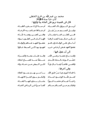 ‫محمد بن عبد ا بن ف رج الخطي‬
‫كان حيا سنة 4811‬
‫قال في قصيدة ت ربو على المائة بيتا وأولها :‬
‫أب ريخخخخخق الخخخخخب روق ذاك الضخخخخخياء‬

‫أم سخخخخنا لح إذ سخخخخف رن الظبخخخخاء‬

‫وبليخخخخخل النسخخخخخيم مخخخخخ ر بليخخخخخل‬
‫ ّ‬

‫أم شخخخذاها ضخخخاعت بخخخه الرجخخخاء‬

‫ه خخخخي للقل خخخخب فتن خخخخة وع خخخخذاب‬
‫خ‬
‫خ‬
‫خ‬
‫خ‬

‫وهخخخخي للعيخخخخن روضخخخخة غنخخخخاء‬
‫ ّ‬

‫إن يكخخن حخخال بيننخخا البعخخد ك رهخخا‬

‫فلهخخخا كخخخان فخخخي القلخخخوب ثخخخواء‬

‫أن خخا ب خخاق عل خخى الوف خخاء وإن ه خخم‬
‫خ‬
‫خ‬
‫خ‬
‫خ خ‬

‫نقضخخخوا العهخخخد عنخخخدهم والوفخخخاء‬

‫نقضوا العهد نقخخض أرجخخاس حخخ رب‬

‫لعه خخود به خخا إل خخى الس خخبط ج خخاؤوا‬
‫خ‬
‫خ‬
‫خ خ‬
‫خ‬

‫إلى أن يقول فيها :‬
‫ولقخخخد بخخخاع نفسخخخه ب رضخخخى اخخخ‬

‫وقخخخخد طخخخخاب بيعخخخخه والشخخخخ راء‬
‫خ‬
‫خ‬
‫خ‬
‫خ‬

‫خضخخخب الخخخوجه بالخخخدماء فأبخخخدى‬
‫ ّ‬

‫ش خخخخخفقا من خخخخخه للص خخخخخباح انجالء‬
‫خ‬
‫خ‬
‫خ‬

‫وقضخخخى ظامئخخخا ومخخخا نخخخال وردا‬
‫خ خ‬
‫خ‬
‫خ‬

‫لك خخخن ال خخخبيض م خخخن دم خخخا ه رواء‬
‫خ‬
‫خ‬
‫خ‬
‫خ‬

‫وفي آخ رها :‬
‫يا هخداة الخورى ويخا سخ ر خلخق اخ‬
‫ ّ خ‬
‫خ‬
‫خ‬
‫خ‬

‫ي خخخخا م خخخخن به خخخخم يس خخخخود العالء‬
‫خ‬
‫خ‬
‫خ‬
‫خ‬

‫كنتخخخخخم علخخخخخة الوجخخخخخود ابتخخخخخداء‬
‫ ّ‬

‫واليكخخخخم يخخخخوم الجخخخخزا النتهخخخخاء‬

‫راجيخخخخا عبخخخخدكم محمخخخخد فخخخخوزا‬

‫بجنخخخخخان يخخخخخدوم فيهخخخخخا البقخخخخخاء‬

‫وعليكخخخخم مخخخخن السخخخخالم سخخخخالم‬

‫كلمخخا سخخح فخخي ال ريخخاض الحيخخاء‬
‫ ّ‬

 