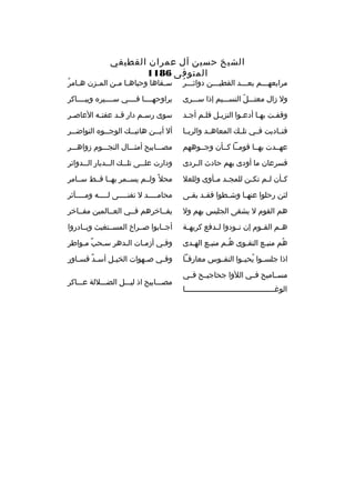 ‫الشيخ حسين آل عم ران القطيفي‬
‫المتوفى 6811‬

‫ ُ‬
‫م رابعهخخخم بعخخخد القطيخخخن دواثخخخ ر‬

‫خ  ُ‬
‫س خقاها وحياه خا م خن الم خزن ه خام ر‬
‫خ‬
‫خ خ‬
‫خ‬

‫ول زال معتخخخل النسخخخيم إذا سخخخ رى‬
‫ ّ‬

‫ي راوحهخخخخا فخخخخي سخخخخي ر ه ويبخخخخاك ر‬

‫وقفخت بهخا أدعخوا النزيخل فلخم أجخد‬
‫خ‬
‫خ‬
‫خ‬
‫خ‬
‫خ‬
‫خ‬

‫سوى رس خم دار قخد عفت خه العاصخ ر‬
‫خ‬
‫خ‬
‫خ‬
‫خ‬

‫فنخخاديت فخخي تلخخك المعاهخخد وال ربخخا‬

‫أل أي خخن هاتي خخك الوج خخو ه النواض خخ ر‬
‫خ‬
‫خ‬
‫خ‬
‫خ‬

‫عهخخدت بهخخا قومخخا كخخأن وجخخوههم‬

‫مصخخخابيح أمثخخخال النجخخخوم زواهخخخ ر‬

‫فس رعان ما أودى بهم حادث ال خ ردى‬
‫خ‬

‫ودارت عل خخى تل خخك ال خخديار ال خخدوائ ر‬
‫خ‬
‫خ‬
‫خ‬
‫خ‬

‫ك خأن ل خم تك خن للمج خد م خأوى وللعال‬
‫خ خ‬
‫خ‬
‫خ‬
‫خ‬

‫محال م ً ولخخم يسخخم ر بهخخا قخخط سخخام ر‬

‫لئن رحلوا عنه خا وش خطوا فق خد بق خى‬
‫خ‬
‫خ‬
‫خ‬
‫خ‬

‫محام خخخخد ل تفن خخخخى ل خخخخه وم خخخخآث ر‬
‫خ‬
‫خ‬
‫خ‬
‫خ‬

‫هم القوم ل يشقى الجليس بهم ول‬

‫يفخخاخ رهم فخخي العخخالمين مفخخاخ ر‬

‫ه خم الق خوم إن ن خودوا ل خدفع ك ريه خة‬
‫خ‬
‫خ‬
‫خ‬
‫خ‬
‫خ‬

‫أجخخابوا صخخ راخ المسخختغيث وبخخادروا‬

‫هم منبخع التقخوى هخم منبخع الهخدى‬
‫خ‬
‫خ‬
‫ ُخ‬
‫خ‬
‫خ‬
‫ ُ‬

‫وفخي أزمخات الخده ر سخحب مخواط ر‬
‫ ٌ‬

‫اذا جلسخخوا يحيخخوا النفخخوس معارفخخا‬
‫ ُ‬

‫وف خي ص خهوات الخي خل أس خد قس خاور‬
‫ ٌ خ‬
‫خ‬
‫خ‬
‫خ‬

‫مسخخاميح فخخي اللوا جحاجيخخح فخخي‬
‫الوغخخخخخخخخخخخخخخخخخخخخخخخخخخخخخخخخخخخخخخخخا‬

‫مصخخخابيح اذ ليخخخل الضخخخاللة عخخخاك ر‬

 