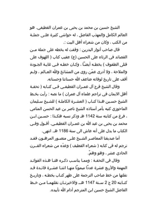 ‫الشيخ حسين بن محمد بن يحيى بن عم ران القطيفي. هو‬
‫العالم الكامل والمهذب الفاضل ، له حواشي كثي رة علخخى جملخخة‬
‫من الكتب ، وكان من شع راء أهل البيت :.‬
‫قال صاحب أنوار البدرين : وقفت له بخطه على جملة مخخن‬
‫القصائد في ال رثاء على الحسين )ع( عقيب كتاب ) اللهوف على‬
‫قتلى الطفوف ( بخطخه أيضخا ، وكخان خطخه فخي غايخة الجخودة‬
‫خ‬
‫خ‬
‫خ خ‬
‫خ‬
‫خ‬
‫خ‬
‫والمالحة ، ول أدرى عمن روى من المشائخ وا الع خالم ، ول خم‬
‫خ‬
‫خ‬
‫ ّ‬
‫أقف على تاريخ لوفاته ضاعف ا حسناتنا وحسناته.‬
‫وقال الشيخ ف رج آل عم خ ران القطيف خي ف خي كت خابه ) تحف خة‬
‫خ‬
‫خ‬
‫خ‬
‫خ‬
‫خ‬
‫أهل اليمان في ت راجم علماء آل عم ران ( ما نصه : رأيت بخ خط‬
‫خ‬
‫الشيخ حسخين هخذا كتخاب ) العشخ رة الكاملخة ( للشخيخ سخليمان‬
‫خ‬
‫خ‬
‫خ‬
‫خ‬
‫خ‬
‫خ‬
‫خ‬
‫الماحوزي كتبه بأم ر أستاذ ه الشيخ ناص ر بن عبد الحسن المنامي‬
‫، ف رغ من كتابته سنة 2411 هخ وذك ر نسبه هك خذا : حس خين اب خن‬
‫خ‬
‫خ‬
‫خ‬
‫محمد بن يحيى بن عبد ا بن عم خ ران القطيف خي. أق خول وف خي‬
‫خ‬
‫خ‬
‫خ‬
‫خ‬
‫الكتاب ما يدل على أنه عاش الى سنة 6811 هخ. انتهى.‬
‫أما صديقنا المعاصخ ر الشخيخ عل خى منصخور الم رهخون فق خد‬
‫خ‬
‫خ‬
‫خ‬
‫خ‬
‫خ‬
‫خ‬
‫ت رجم له في كتابه ) شع راء القطيف ( وعد ه من شع راء القخخ رن‬
‫ ّ‬
‫الحادي عش ر ، وهو وهم.‬
‫ ٌ‬
‫وقال في التحفخة : وممخا يناسخب ذكخ ر ه هنخا هخذ ه الفوائخد‬
‫خ‬
‫خ‬
‫خ‬
‫خ‬
‫المهمة والربع عش رة عددا ميمونا منه خا اثنت خا عش خ رة فائ خدة ق خد‬
‫خ‬
‫خ‬
‫خ‬
‫خ‬
‫خ‬
‫نقلتها من خط صاحب الت رجمة على ظه ر كتخاب بخطخه ، وتاريخخ‬
‫خ‬
‫خ‬
‫كتخخابته 02 ج 2 سخخنة 7411 هخ خ والخي رتخخان نقلتهمخخا مخخن خخخط‬
‫الفاضل الشيخ حسين ابن المت رجم أدام ا تأييد ه.‬

 
