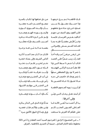 ‫تلخخخك فاطمخخخة لخخخم يخخخ رع ح رمتهخخخا‬

‫مخن دق ضخلعها لهخا بالبخاب يكسخ ر ه‬
‫خ‬
‫خ‬
‫خ‬
‫خ‬
‫خ‬

‫وذا حسخخخخينك مقتخخخخول بال سخخخخبب‬

‫مبضخخخع الجسخخخم داميخخخه معفخخخ ر ه‬

‫ص خدو ه ع خن ورد م خاء م خع تحققه خم‬
‫خ‬
‫خ‬
‫خ‬
‫خ‬
‫خ‬

‫بخخخخأن والخخخخد ه المخخخخورود كخخخخوث ر ه‬

‫فبارز القوم ي روي السيف من دمهخخم‬

‫وال رمخخخح يخخخورد ه فيهخخخم ويصخخخدر ه‬

‫كخخالليث يفخخت رس الف رسخخان عابسخخة‬

‫ولخخم تكخخن كخخث رة العخخداء تخخذع ر ه‬

‫وخخخخ ر للرض مغشخخخيا عليخخخه بمخخخا‬
‫ ّ‬

‫أصخخخخيب بالسخخخخيف وآرا ه معفخخخخ ر ه‬
‫ ّ‬

‫فجخخاء ه الشخخم ر يسخخعى وهخخو فخخي‬
‫شخخخخخخخخخخخخخخخخخخخخخخخخخخخخخخخخخخخخخخخخغل‬

‫بنفسخخه مخخا لخخه مخخن عنخخه يزجخخ ر ه‬
‫َ‬

‫ ٌ‬
‫حتى ارتقخى م رتقخى لخم ي رقخه أحخد‬
‫خ‬
‫م ً خ‬
‫خ‬

‫فكخخان مخخا كخخان ممخخا لسخخت أذكخخ ر ه‬

‫فمذ رأت زينخب شخم را علخى الجسخد‬
‫خ‬
‫خ‬
‫خ‬
‫خ‬

‫الدامي الش ريف وفي يمنخا ه خنجخ ر ه‬
‫خ‬
‫خ‬

‫ق خالت أي خا ش خم ر ذا س خبط الن خبي وذا‬
‫خ‬
‫خ‬
‫خ خ‬
‫خ‬

‫نحخخخت ر لنح ريخخخ ر علخخخم انخخخت تنحخخخ ر ه‬

‫فال تطخخأ صخخدر ه الزاكخخي فتهشخخمه‬

‫فخخخإنه مخخخورد التقخخخوى ومصخخخدر ه‬
‫خ‬
‫خ‬
‫خ‬
‫خ‬

‫يا شم ر ل تود روح المصطفى سخفها‬
‫خ‬

‫وأنخخخخت تع رفخخخخه حقخخخخا وتنكخخخخ ر ه‬

‫يا شم ر ويحك قد خاصمت في دمخخه‬

‫من أنت في الحشخخ رت رجو ه وتحخخذر ه‬
‫َ‬

‫مخخاذا تقخخول إذا جخخاء الحسخخين بال‬
‫خ‬
‫خ‬
‫خ‬
‫خ‬

‫رأس وربخخخخخك يشخخخخخكيه ويثخخخخخأر ه‬

‫أو أبخخ رزت ثخخوبه المخخدموم فاطمخخة‬
‫أم كيخخف تقتخخل ريحخخان النخخبي ومخخن‬
‫َ‬

‫فخخي الحشخخ ر فخخي موقخخف الشخخهاد‬
‫تنشخخخخخخخخخخخخخخخخخخخخخخخخخخخخخخخخخخخخخخخ ر ه‬
‫بكخخخخاؤ ه كخخخخان يخخخخوذيه ويضخخخخج ر ه‬
‫ ُ‬

‫وفي آخ رها :‬
‫يخخا آل أحمخخد مخخا أبقخخى اللخخه لنخخا‬

‫مدحا وراء ال خذي ف خي ال خذك ر ي خذك ر ه‬
‫خ‬
‫خ‬
‫خ‬
‫خ‬

‫العخخخاملي الفتخخخوني المحخخخب لكخخخم‬

‫وم خن بطيخخب ولكخخم طخخاب عنص خ ر ه‬
‫خ‬
‫َخ‬

‫صلى عليكم آله الع رش ما سخخجعت‬

‫)1(‬

‫ورق ومخخا لح فخخوق الف خق ني خ ر ه‬
‫خ‬
‫خ‬

‫__________________‬
‫1 خ خ ع خن المجم خوع ) ال رائ خق ( للم رح خوم الس خيد أحم خد العط خار ج 2 ص 323‬
‫خ‬
‫خ‬
‫خ‬
‫خ‬
‫خ‬
‫خ‬
‫خ‬
‫مخطوط مكتبة المام الصادق خ حسينية آل الحيدري بالكاظمية خ الع راق.‬

 