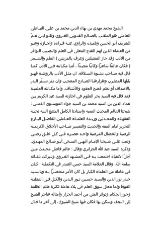 ‫الشيخ محمد مهدي بن بهاء الدين محمد بن عل خي النب خاطي‬
‫خ‬
‫خ‬
‫ ّ‬
‫العاملي هو الملقخب بالصخالح الفتخوني الغخ روي وهخو ابخن عخم‬
‫خ‬
‫خ‬
‫خ‬
‫خ‬
‫الش ريف أبو الحسن وتلميذ ه وال راوي عنخه قخ راءة واجخازة وهخو‬
‫خ‬
‫خ‬
‫خ خ‬
‫من العلماء الذين لهم القدح المعلى في العلم والنصخيب الخواف ر‬
‫خ‬
‫من الدب وقد حاز الفضيلتين وع رف بالمزيتين ) العلم والشخخع ر‬
‫( فكان عالما شاع را وكاتبا مجي خدا ، أم خا مك خانته ف خي الدب كم خا‬
‫خ‬
‫خ‬
‫خ‬
‫خ‬
‫خ‬
‫قال فيه صخاحب نشخوة السخالفة. ان مثخل الدب بال روضخة فهخو‬
‫خ‬
‫خ‬
‫خ‬
‫خ‬
‫خ‬
‫خ‬
‫بلبلها المطخ رب وهزارهخا الصخادح المعجخب وان نخث ر تسخت ر الخدر‬
‫ ّ خ‬
‫خ‬
‫خ‬
‫خ‬
‫خ‬
‫خ‬
‫بالصداف أو نظم فضح العقود والشناف. وأما مكخانته العلميخة‬
‫فقد قال فيه السيد بح ر العلوم في اجازته للسيد عبد الك ريم بخن‬
‫خ‬
‫عماد الدين بن السيد محمد بن السيد جواد الموسخخوي القمخخي :‬
‫شيخنا العالم المحدث الفقيه واستاذنا الكامل المتتبع النبيه نخب خة‬
‫خ‬
‫الفقه خاء والمح خدثين وزب خدة العلم خاء الع خاملين الفاض خل الب خارع‬
‫خ‬
‫خ‬
‫خ‬
‫خ‬
‫خ‬
‫خ‬
‫خ‬
‫النح ري ر امام الفقه والحديث والتفسي ر صخخاحب الخالق الك ريمخخة‬
‫ال رضية والخصال الم رضية واحخد عصخ ر ه فخي كخل خلخق رضخي‬
‫خ‬
‫خ‬
‫خ‬
‫خ‬
‫خ‬
‫خ‬
‫ونعت علخي شخيخنا المخام البهخي السخخي أبخو صخالح المهخدي.‬
‫خ‬
‫خ‬
‫خ‬
‫خ‬
‫خ‬
‫خ‬
‫خ‬
‫خ‬
‫وذك ر ه السيد عبد ا الجزائ ري وقال : عالم فاضل محخخدث مخخن‬
‫أجل التقياء اجتمعت بخه فخي المشخهد الغخ روي وتخب ركت بلقخائه‬
‫خ‬
‫خ‬
‫خ‬
‫خ‬
‫خ خ‬
‫ ّ‬
‫سلمه ا. وقال العالمة السيد حسن الصدر في التكمل خة : ك خان‬
‫خ‬
‫خ‬
‫في عاملة من العلماء الكبار بل كان الم ر منحصخ را بخه وبالسخيد‬
‫خ‬
‫خ خ‬
‫حيدر نور الدين والسخيد حسخين نخور الخدين والكخل فخي النبطيخة‬
‫الفوقا ولما عطل سوق العلم في بالد عاملة لكث رة ظلم الظلمة‬
‫وجور الحكام وتوات ر الفتن من أحمد الجزار وأمثاله هاج ر الشيخ‬
‫إلى النجف وسكن بها فكان فيها شيخ الشيوخ خ إلى آخ ر ما ق خال‬
‫خ‬

 