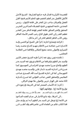 ‫للقصخيدة الك راريخة فقخال فيخه جخامع التقخاريظ : الشخيخ الجخل‬
‫خ‬
‫خ‬
‫خ‬
‫خ خ‬
‫خ‬
‫خ‬
‫خ‬
‫الكمل الفضل بح ر العلم الخضم طود الحلم الشم قدوة أهخل‬
‫خ‬
‫الفضل والع رفان ساحب ذيل الفخ ر على هامة الكيوان ، رئيخس‬
‫خ‬
‫المحدثين خاتمة المجتهدين قدوة الفضخخالء المتخخأخ رين النح ريخخ ر‬
‫المحقق والحب ر المدقق عالمة العص ر فهامة الده ر سني الفخخخ ر‬
‫ ّ‬
‫عظيم القدر زكي النج ر طويل الباع رحيب الصدر الستاذ الماه ر‬
‫روض الدب الناظ ر الناظم الناث ر إلى آخ ر ما قال :‬
‫) ق راءته ومشايخ اجازته ( ق رأ على الشيخ أبو الحسن ولخخه‬
‫الجخخازة عخخن جماعخخة مخخن العالم منهخخم الحخخاج محمخخد رضخخا‬
‫الشي رازي والمولى محمد شفيع الجيالني وكالهما ع خن العالم خة‬
‫خ‬
‫خ‬
‫المجلسي.‬
‫) تالمذته ومن ي روي عنه ( ق خ رأ علي خه الش خيخ جعف خ ر الك خبي ر‬
‫خ‬
‫خ‬
‫خ‬
‫خ‬
‫خ‬
‫والسيد بح ر العلوم وغي رهما من العالم وي روي عنه السخيد بحخ ر‬
‫خ‬
‫خ‬
‫العلوم والحاج ميخ رزا محمخد مهخدي الخ راسخاني الموسخوي كمخا‬
‫خ‬
‫خ‬
‫خ‬
‫خ‬
‫خ‬
‫خ‬
‫صخخ رح فخخي اجخخازته للسخخيد دلخخدار علخخي والسخخيد محمخخد مهخخدي‬
‫الشه رستاني كما في اجازته للشخيخ أسخد اخ التسخت ري صخاحب‬
‫المقابيس والمحقق القمي صاحب القوانين كما صخخ رح بأجخخازته‬
‫لغا محمد علي الهزار ج ريبي والمولى مال مهدي الن راقي.‬
‫) آثار ه ( له النساب المشج ر كما في الذريعة وارجوزة في‬
‫تواريخ الئمة )ع( ، ووفياتهم أولها :‬
‫أحمخخخخدك اللهخخخخم بخخخخارئ النسخخخخم‬

‫مصخخخخليا علخخخخى رسخخخخولك العلخخخخم‬

‫خ الى آخ رها خ وله نتائج الخبار في تم خام الفق خه الم خأخوذ‬
‫خ‬
‫خ‬
‫خ‬
‫عن الئمة )ع( وينقل عن السيد بح ر العلوم أنخه لخم يؤلخف مثخل‬
‫خ‬
‫خ‬
‫خ خ‬
‫هذا الكتاب عالم من العلماء الذين عاص رناهم وقد أطنخخب فخخي‬

 