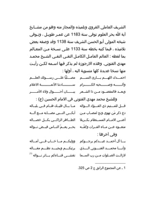 ‫الش ريف العاملي الغ روي وتلميذ ه والمجاز منه وهو من مشخخايخ‬
‫آية ا بح ر العلوم توفي سنة 3811 عن عمخ ر طويخل ، وتخوفي‬
‫خ‬
‫خ‬
‫خ‬
‫شيخه المولى أبو الحسن الش ريف سنة 8311 وقد وصفه بعض‬
‫تالميذ ه ، فيما كتبه بخطه سنة 3311 علخى نسخخة مخن المعخالم‬
‫بما لفظه : العالم العامخل الكامخل التقخي النقخي الشخيخ محمخد‬
‫خ‬
‫خ‬
‫خ‬
‫خ‬
‫خ‬
‫خ‬
‫مهدي الفتوني. وهذ ه الرجوزة لم يذك ر فيها اس خمه لك خن رأي خت‬
‫خ‬
‫خ‬
‫خ‬
‫منها نسخا عديدة كلها منسوبة اليه ، أولها :‬
‫احمخخخخدك اللهخخخخم بخخخخارئ النسخخخخم‬

‫مصخخخخليا علخخخخى رسخخخخولك العلخخخخم‬

‫وآل خخخخخخخه وص خخخخخخخحبه الك خخخخخخخ رام‬
‫خ‬
‫خ‬
‫خ‬

‫سخخخخخخخخخخادتنا الئمخخخخخخخخخخة العالم‬

‫وبعخخد فالمقصخخود مخخن ذا الشخخع ر‬
‫خ‬
‫خ‬
‫خ‬
‫خ‬

‫بي خخخخخخان أح خخخخخخوال ولة الم خخخخخخ ر‬
‫خ‬
‫خ‬
‫خ‬

‫وللشيخ محمد مهدي الفتوني في المام الحسين )ع( :‬
‫قخخخل للمخخختيم ذي الفخخخؤاد الخخخواله‬
‫خ‬
‫خ‬
‫خ‬
‫خ‬

‫مخخا بخخال قلبخخك هخخام فخخي بلبخخاله‬
‫خ‬
‫خ‬
‫خ‬
‫خ‬
‫خ خ‬

‫دع ذك ر من تهوى ونح لمصخخاب مخخن‬
‫َ‬

‫أبكخخخى النخخخبي مصخخخابه مخخخع آلخخخه‬

‫أعن خخي الم خخام المس خختظام بك خخ ربال‬
‫خ‬
‫خ‬
‫خ‬
‫خ‬

‫الطخخخاه ر الزاكخخخي بكخخخل خصخخخاله‬

‫منعخخو ه عخخن مخخاء الفخخ رات وكفخخه‬
‫ ّخ‬
‫خ‬
‫خ‬

‫بح خخ ر يعخخخم الن خخاس فيخخخض ن خخواله‬
‫خ‬
‫ ّ خ‬
‫خ‬

‫وفي آخ رها :‬
‫يخخخا آل أحمخخخد عبخخخدكم ي رجخخخوكم‬
‫خ‬
‫خ‬

‫ووليكخخخم مخخخا خخخخاب فخخخي آمخخخاله‬

‫وأنخخخخا محمخخخخد الفتخخخخوني الخخخخذي‬

‫ي رثيكخخخخم ويجيخخخخد نظخخخخم مقخخخخاله‬

‫لزالخخت الصخخلوات مخخن رب السخخما‬

‫)1(‬

‫__________________‬
‫1 خ عن المجموع ال رائق ج 2 ص 523.‬

‫تغشخخخى فنخخخاءكم بخخخاث ر نخخخواله‬

 