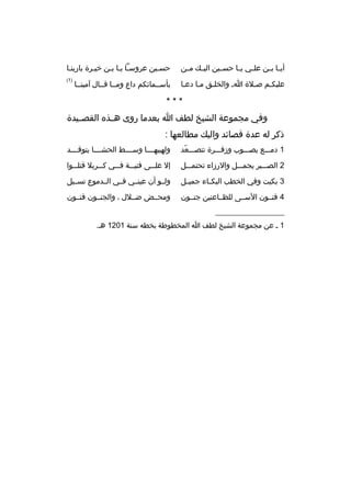 ‫أي با ب بن عل بي ي با حس بين الي بك م بن‬
‫ب‬
‫ب‬
‫ب‬
‫ب ب‬
‫ب ب‬

‫حسبين عروسبا يبا ببن خيبرة بارينبا‬
‫ب‬
‫ب‬
‫ب‬

‫عليكبم صبلة اب والخلبق مبا دعبا‬

‫)1(‬

‫بأسببمائكم داع ومببا قببال آمينببا‬

‫***‬
‫وفي مجموعة الشيخ لطف ا بعدما روى هببذه القصببيدة‬
‫ذكر له عدة قصائد واليك مطالعها :‬
‫1 دمبببع يصبببوب وزفبببرة تتصبببعد‬
‫ ّ‬

‫ولهيبهببببا وسببببط الحشببببا يتوقببببد‬

‫2 الصببببر يجمبببل والرزاء تحتمبببل‬

‫إل عل ببى فتي ببة ف ببي ك ببربل قتل ببوا‬
‫ب‬
‫ب‬
‫ب‬
‫ب‬
‫ب‬

‫3 بكيت وفي الخطب البك باء جمي بل‬
‫ب‬
‫ب‬

‫ولببو أن عينببي فببي الببدموع تسببيل‬

‫4 فنببون السببى للظبباعنين جنببون‬

‫ومحببض ضببلل ، والجنببون فنببون‬

‫__________________‬
‫1 ب عن مجموعة الشيخ لطف ا المخطوطة بخطه سنة 1021 هب.‬

 