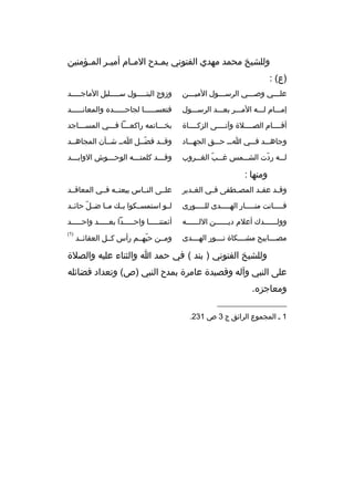 ‫وللشيخ محمد مهدي الفتوني يم خدح الم خام أمي خ ر الم خؤمنين‬
‫خ‬
‫خ‬
‫خ‬
‫خ‬
‫)ع( :‬
‫علخخخي وصخخخي ال رسخخخول الميخخخن‬
‫خ‬
‫خ‬
‫خ‬
‫خ‬

‫وزوج البتخخخخخول سخخخخخليل الماجخخخخخد‬

‫إمخخخام لخخخه المخخخ ر بعخخخد ال رسخخخول‬

‫فتعس خخخخخا لجاح خخخخخد ه والمعانخخخخخد‬
‫خ‬
‫خ‬
‫خ‬

‫أقخخخخام الصخخخخالة وآتخخخخى الزكخخخخاة‬

‫بخخخخاتمه راكعخخخا فخخخي المسخخخاجد‬

‫وجاهخخخد فخخخي اخخخ حخخخق الجهخخخاد‬

‫وقخخد فضخخل اخخ شخخأن المجاهخخد‬
‫ ّ‬

‫ل خخه ردت الش خخمس غ خخب الغ خخ روب‬
‫خ  ّ خ‬
‫خ‬
‫ ّ‬
‫خ‬

‫وقخخخد كلمتخخخه الوحخخخوش الوابخخخد‬

‫ومنها :‬
‫وق خد عق خد المص خطفى ف خي الغ خدي ر‬
‫خ‬
‫خ‬
‫خ‬
‫خ‬
‫خ‬

‫علخخى النخخاس بيعتخخه فخخي المعاقخخد‬

‫ف خخخخانت من خخخخار اله خخخخدى لل خخخخورى‬
‫خ‬
‫خ‬
‫خ‬
‫خ‬

‫لخخو استمسخخكوا بخخك مخخا ض خل حائخخد‬
‫ ّ‬

‫وولخخخخخخدك أعالم ديخخخخخخن اللخخخخخخه‬

‫أئمتنخخخخخا واحخخخخخدا بعخخخخخد واحخخخخخد‬

‫مص خخخابيح مش خخخكاة ن خخخور اله خخخدى‬
‫خ‬
‫خ‬
‫خ‬
‫خ‬

‫)1(‬

‫ومخخن حبهخخم رأس كخخل العقائخخد‬
‫ ّ‬

‫وللشيخ الفتوني ) بند ( في حمد ا والثناء عليه والصالة‬
‫على النبي وآله وقصيدة عام رة بمدح النبي )ص( وتعداد فضائله‬
‫ومعاجز ه.‬
‫__________________‬
‫1 خ المجموع ال رائق ج 3 ص 132.‬

 