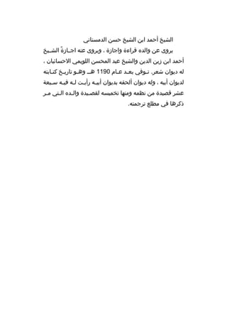 ‫الشيخ أحمد ابن الشيخ حسن الدمستاني‬
‫ي روى عن والد ه ق راءة واجازة ، وي روى عنه اجخخازة الشخخيخ‬
‫م ً‬
‫أحمد ابن زين الدين والشيخ عبد المحسن اللويمي الحسائيان ،‬
‫له ديوان شع ر. تخوفي بع خد عخام 0911 هخخ وهخو تاري خخ كت خابته‬
‫خ‬
‫خ‬
‫خ‬
‫خ خ‬
‫خ‬
‫لديوان أبيه ، وله ديوان ألحقه بديوان أبي خه رأي خت ل خه في خه س خبعة‬
‫خ‬
‫خ خ خ‬
‫خ‬
‫عش ر قصيدة من نظمه ومنها تخميسه لقص خيدة وال خد ه الختي مخ ر‬
‫خ‬
‫خ‬
‫خ‬
‫خ‬
‫ذك رها في مطلع ت رجمته.‬

 