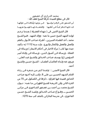 ‫محمد الدرازي آل عصفور‬
‫قال في مطلع قصيدة ذك رها الشيخ لطف ا :‬
‫أين الش خفيق عل خى الزه خ را يواس خيها‬
‫خ‬
‫خ‬
‫خ‬
‫خ‬

‫فخخي نوحهخخا ونعاهخخا فخخي غواليهخخا‬
‫ ُ‬

‫قخد خانهخا الخده ر كيخدا فخي أطايبهخا‬
‫خ‬
‫خ خ‬
‫خ خ‬
‫خ‬

‫وافجعت خخخا ه له خخخا قوم خخخوا نعزيه خخخا‬
‫خ‬
‫خ‬
‫خ‬
‫خ‬

‫قال الشيخ الميني في ) شهداء الفض خيلة ( بع خدما ت رج خم‬
‫خ‬
‫خ‬
‫خ‬
‫لولد ه الشهيد الشيخ حسين ما نصه : ووالد الشهيد ، هخخو الشخخيخ‬
‫محمد خ أحد العلمخاء المخب رزين ، أطخ را ه صخاحب النخوار بخالعلم‬
‫خ‬
‫خ‬
‫خ‬
‫خ‬
‫خ‬
‫خ‬
‫والعمل والفضل والكمال وال خورع ، ول خد س خنة 2111 ل خه ت خآليف‬
‫خ خ‬
‫خ‬
‫خ‬
‫خ‬
‫جيدة منها كتاب ) م رآة الخبار في أحكام السفار ( ورسالة في‬
‫الصالة ، ورسخالة فخي أصخول الخدين ، ورسخالة فخي وفخاة أميخ ر‬
‫خ‬
‫خ‬
‫خ‬
‫خ‬
‫خ‬
‫خ‬
‫خ‬
‫خ‬
‫الم خؤمنين )ع( يوس خف ص خاحب الح خدائق والش خيخ عب خد العل خي ،‬
‫خ‬
‫خ‬
‫خ‬
‫خ‬
‫خ‬
‫خ‬
‫خ‬
‫وي روي عنه ول خدا ه العالم خان العلم خان : الش خيخ حس خين والش خيخ‬
‫خ‬
‫خ‬
‫خ‬
‫خ‬
‫خ‬
‫خ‬
‫أحمد.‬
‫قال الشيخ المينخي ; : وعنخدنا كخثي ر مخن شخع ر ه فخي رثخاء‬
‫خ‬
‫خ‬
‫خ‬
‫خ‬
‫خ‬
‫خ‬
‫خ‬
‫المام الشخهيد الحسخين بخن علخي 8. وكتخب إليخه أخخو ه صخاحب‬
‫خ‬
‫خ‬
‫خ‬
‫خ‬
‫خ‬
‫خ خ‬
‫خ‬
‫الحدائق قصيدة فيها اط راؤ ه ، ذك رها في الكشكول ص 07 من‬
‫الجزء الثاني وفي الذريعخة للشخيخ الطه رانخي مخا نصخه : ديخوان‬
‫خ‬
‫خ‬
‫خ‬
‫خ‬
‫خ‬
‫خ‬
‫الشخيخ محمخد بخن أحمخد بخن عصخفور الشخاخوري فخي م راثخي‬
‫خ‬
‫خ‬
‫خ‬
‫خ‬
‫خ خ‬
‫خ خ‬
‫خ‬
‫الحسخخين خخخ وهخخو أخ صخخاحب الحخخدائق وتلميخخذ الشخخيخ حسخخين‬
‫الماحوزي خ في مدرسة البخارائي بالنجف كتب سنة 0721.‬

 