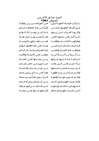 ‫السيد صادق الع رجي‬
‫المتوفى 4021‬

‫يخخا راكخخب الوجنخخاء أعقبهخخا ألخخونى‬

‫طخخي المهخخامه مخخن ربخخي ووهخخاد
ِ‬
‫ ّ‬

‫عخخ رج باكنخخاف الطفخخوف فخخإن لخخي‬
‫ ّ‬

‫قلبخخا إلخخى تلخخك المعاهخخد صخخادي‬
‫خ‬
‫خ‬
‫خ‬
‫خ خ‬

‫وأذل بهخخخا العخخخب رات حخخختى ت رتخخخوي‬

‫تلخخخك ال ربخخخى ويعخخخب ذاك الخخخوادي‬
‫ ّ‬

‫دمخخن أغخخار علخخى م رابعهخخا البلخخى‬
‫ ٌ‬

‫قسخخخ را وشخخخن بهخخخن خيخخخل طخخخ راد‬
‫ ّ‬
‫ ّ‬

‫وتط رقتهخخخخا الحادثخخخخات وطالمخخخخا‬
‫خ‬
‫خ‬
‫خ‬

‫قعخخخخخدت لطخخخخخارفهن بالم رصخخخخخاد‬

‫للخخخه كيخخخف تدكخخخدكت تلخخخك ال ربخخخى‬

‫وع خدت عل خى تل خك الطل خول ع خوادي‬
‫خ‬
‫خ‬
‫خ‬
‫خ‬
‫خ‬

‫وتعطلخخت تل خخك الفج خخاج وأقتف خخ رت‬
‫خ‬
‫خ‬
‫خ‬
‫خ‬

‫تلخخك العخخ راص وخخخف ذاك النخخادي‬
‫ ّ‬

‫يخخخخا كخخخخ ربال مخخخخا أنخخخخت إل ك ربخخخخة‬

‫عظمخخت علخخى الحشخخاء والكبخخاد‬
‫خ‬
‫خ‬
‫خ‬
‫خ‬

‫كخخخم فتنخخخة لخخخك ل يبخخخوخ ضخخخ رامها‬

‫ت رب خخخي مص خخخائبها عل خخخى التع خخخداد‬
‫خ‬
‫خ‬
‫خ‬
‫خ‬

‫مخخخاذا جنيخخخت علخخخى النخخخبي وآلخخخه‬
‫
ِ‬

‫خيخخ ر الخخورى مخخن حاضخخ ر أو بخخادي‬

‫كخخخخم ح رمخخخخة لمحمخخخخد ضخخخخيعتها‬

‫مخخخخن غيخخخخ ر نشخخخخدان ول إنشخخخخاد‬

‫ولكخخخم دمخخخاء مخخخن بنيخخخه طللتهخخخا‬

‫ظمخخأ علخخى يخخد كخخل رجخخس عخخادي‬
‫ ٍ‬

‫ولكخخخم نفخخخوس منهخخخم أزهقتهخخخا‬

‫قسخخ را بخخبيض ظبخخا وسخخم ر صخخعاد‬

‫ولك خم ص خببت عليه خم ص خوب ال خ ردى‬
‫خ‬
‫خ‬
‫خ‬
‫خ‬
‫خ‬

‫مخخخن رائخخخح متعخخخ رض أو غخخخادي‬
‫خ‬
‫خ‬
‫خ‬
‫خ‬

‫غخخادرتهم فيخخء العخخدى وأزحتهخخم‬

‫عخخخن طخخخارف مخخخن فيئهخخخم وتالد‬

‫أخنخخخى الزمخخخان عليهخخخم فابخخخادهم‬

‫فكخخخخأنهم كخخخخانوا علخخخخى ميعخخخخاد‬

 