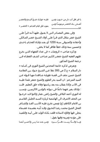 ‫يا قب ر هل أنت دار من حخخويت ومخخن‬
‫ ٍ‬
‫أض خحى ب خك الخض خ ر م رموس خا وم خن‬
‫خ خ‬
‫خ‬
‫خ‬
‫خ‬
‫عج خخخخخخخخخخخخخخخخخخخخخخخخخخخخخخخخخخخخخخخب‬
‫خ‬

‫عليخخه حولخخك ضخخج البخخدو والحضخخ ر‬
‫ ّ‬
‫يموت قبل قيام القخخائم » الخضخخ ر «‬

‫وفي بعض المصخادر الختي ل يعخول عليهخا أنخه قخ رأ علخى‬
‫خ‬
‫خ خ خ‬
‫خ‬
‫خ‬
‫خ‬
‫الشيخ خض ر شالل الذي قخ رأ علخى أولد الشخيخ خضخ ر المخالكي‬
‫خ‬
‫خ‬
‫خ‬
‫خ‬
‫خ‬
‫وأحفاد ه والمتخوفى س خنة 5521 أي بع خد وفخاة الفحخام باح خدى‬
‫خ‬
‫خ‬
‫خ‬
‫خ‬
‫خ‬
‫خ‬
‫وخمسين سنة وذلك خطأ ظاه ر كما ل يخفى.‬
‫وذك ر ه صاحب » ال روضات « في عداد الفقهاء الذين تخ رج‬
‫عليهم الفقيه الشيخ جعف خ ر الك خبي ر ص خاحب كش خف الغط خاء ف خي‬
‫خ‬
‫خ‬
‫خ‬
‫خ‬
‫خ‬
‫خ‬
‫ت رجمة الشيخ المذكور.‬
‫وتع رض لذك ر ه خاتمة المحدثين الشيخ النوري في كتخخابه »‬
‫دار السالم « ج 2 ص 393 نقال عخن الشخيخ جخواد بخن العالمخة‬
‫خ‬
‫خ‬
‫خ‬
‫خ‬
‫خ‬
‫الشيخ حسين نجف فخي قصخة طويلخة شخاهدنا منهخا قخوله عخن‬
‫خ‬
‫خ خ‬
‫خ‬
‫خ‬
‫خ‬
‫خ‬
‫السيد المت رجم : ان السيد بح ر العلوم والشيخ جعف ر تلمذا عليخخه‬
‫في الدب وكانا يقبالن يد ه بعد رياستها وفاء حلق التعليم. قلخخت‬
‫: ولذلك يعب ر عنهما دائما في ديوانه بالولدين الك رميخخن. ونسخخب‬
‫له النوري أحمد البالغي والشيخ راضي نصار وكانوا قخخد خ رجخخوا‬
‫من النجف الش رف الى الهاشمية لزيارة السخيد الجليخل القاسخم‬
‫خ‬
‫خ‬
‫خ‬
‫بن المام الكاظم )ع( وممن تخ رج عليخه الديخب الفخذ والشخاع ر‬
‫خ‬
‫خ‬
‫خ‬
‫خ‬
‫الفحل الشيخ محمخد رضخا النحخوي وق خد أبنخه بقص خيدة عصخماء‬
‫خ‬
‫خ‬
‫خ  ّ خ‬
‫خ‬
‫خ‬
‫خ‬
‫يتجلى فيها وفاؤ ه لستاذ ه فلقخد بكخا ه الولخد علخى أبيخه والتلميخذ‬
‫على مؤدبه وم ربيه وفيها يقول :‬
‫ويخخخا والخخخدا ربيخخخت دهخخخ را بخخخب ر ه‬
‫خ‬
‫خ‬
‫خ‬
‫خ‬
‫خ‬

‫وم خن بع خد م خا رب خى وأحس خن أيتم خا‬
‫خ‬
‫خ‬
‫خ خ خ‬
‫خ‬

 