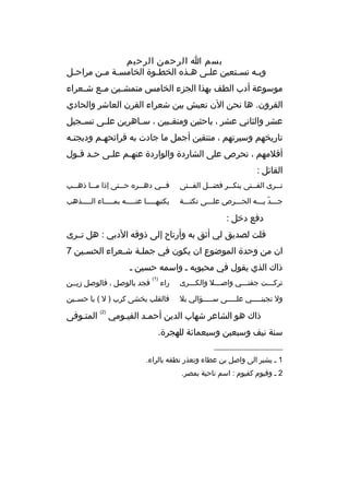 ‫بسم ا الرحمن الرحيم‬
‫وب به نسبتعين عل بى هبذه الخط بوة الخامسبة مبن مراح بل‬
‫ب‬
‫ب ب‬
‫ب‬
‫ب‬
‫ب‬
‫ب‬
‫ب‬
‫موسوعة أدب الطف بهذا الجزء الخامس متمش بين م بع ش بعراء‬
‫ب‬
‫ب‬
‫ب‬
‫القرون. ها نحن الن نعيش بين شعراء القرن العاشر والحادي‬
‫عشر والثاني عشر ، باحثين ومنق ببين ، س باهرين عل بى تس بجيل‬
‫ب‬
‫ب‬
‫ب‬
‫ب‬
‫تاريخهم وسيرتهم ، منتقين أجمل ما جادت به قرائحهبم ودبجتبه‬
‫ب‬
‫ب‬
‫أقلمهم ، نحرص على الشاردة والواردة عنهبم علبى حبد قبول‬
‫ب ب‬
‫ب‬
‫ب‬
‫القائل :‬
‫ت ببرى الف ببتى ينك ببر فض ببل الف ببتى‬
‫ب‬
‫ب‬
‫ب‬
‫ب‬
‫ب‬

‫ف ببي ده ببره ح ببتى إذا م ببا ذه ببب‬
‫ب‬
‫ب‬
‫ب‬
‫ب‬
‫ب‬

‫جبببد ببببه الحبببرص علبببى نكتبببة‬
‫ ّ‬

‫يكتبهبببببا عنبببببه بمببببباء البببببذهب‬

‫دفع دخل :‬
‫قلت لصديق لي أثق به وأرتاح إلى ذوقه الدبي : هل تببرى‬
‫ان من وحدة الموضوع ان يكون في جملبة شبعراء الحسبين 7‬
‫ب‬
‫ب‬
‫ذاك الذي يقول في محبوبه ب واسمه حسين ب‬
‫)1(‬

‫تركبببت جفنبببي واصبببل والكبببرى‬

‫راء‬

‫ول تجبنبببببي علبببببى سبببببؤالي بل‬

‫فالقلب يخشى كرب ) ل ( يا حسببين‬

‫فجد بالوصل ، فالوصل زيببن‬

‫ذاك هو الشاعر شهاب الدين أحمبد الفيبومي‬
‫سنة نيف وسبعين وسبعمائة للهجرة.‬
‫__________________‬
‫1 ب يشير الى واصل بن عطاء وتعذر نطقه بالراء.‬
‫2 ب وفيوم كقيوم : اسم ناحية بمصر.‬

‫)2(‬

‫المتبوفى‬

 