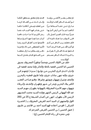 ‫ذو منظبببر يبصبببر العمبببى برؤيتبببه‬

‫ه بدى وذو منط بق يس بتنطق البكم با‬
‫ب‬
‫ب‬
‫ب‬
‫ب‬

‫لببو أنصببف الببدهر أفنانببا وخلببده‬
‫ ّب‬
‫ب‬
‫ب‬
‫ب‬
‫ب‬

‫وكبببان ذلبببك مبببن أفعببباله كرمبببا‬

‫مببا راح حببتى حشببا أسببماعنا دررا‬

‫مببن لفظببه وسببقى أذهاننببا حكمببا‬

‫ك بالغيث ل بم ين بأ ع بن أرض أل بم به با‬
‫ ّ ب‬
‫ب ب ب‬
‫ب‬

‫حببتى يغببادر فيهببا النبببت قببد نجمببا‬

‫صبببرا بنيببه فببان الصبببر أجمببل بالب ب‬

‫بببحر الكريببم اذا مببا حببادث دهمببا‬

‫هببي النببوائب مببا تفببك داميببة الببب‬

‫أنيبباب منببا ومببا منهببا امببرؤ سببلما‬

‫فكم تخطبف ريبب البدهر مبن أمبم‬
‫ب‬
‫ب‬
‫ب‬
‫ب‬
‫ب‬

‫فأصبحوا تح بت أطب باق ال بثرى رمم با‬
‫ب‬
‫ب‬
‫ب‬
‫ب‬

‫لو أكرم ا ب م بن ه بذا ال بردى أح بدا‬
‫ب‬
‫ب‬
‫ب‬
‫ب‬

‫لكرم المصطفى ع بن ذاك واحترم با‬
‫ب‬
‫ب‬

‫فبببابقوا بقببباء الليبببالي ل يغيركبببم‬

‫دهبببر وشبببملكم مبببا زال منتظمبببا‬

‫يببا قبببره ل عببداك الببدهر منسببجم‬

‫مببن المببدامع هببام يخجببل الببديما‬

‫أولده :‬
‫خلف من الولد الحسن ومحمدا وعلويبا المعبروف بعبتيق‬
‫ب‬
‫ب‬
‫ب‬
‫الحسين اما الحسن فعقبه بالحلة والحائر واما محمد فعقبه في‬
‫واديان احبدى قبرى البحريبن مبن تواببع ) سبترة ( ومنهبم فبي‬
‫ب ب‬
‫ب‬
‫ب‬
‫ب ب‬
‫ب‬
‫ب‬
‫جيروت واليه تنتهي سادات جيروت واما علبوي فعقببه ببالبحرين‬
‫ب ب‬
‫ب‬
‫والنجف وشيراز وبهبهان وبوشهر وغيرها. وهبو صباحب العقبب‬
‫ب‬
‫ب‬
‫الكثير ببلد البحرين وبندر ابي ش بهر وطه بران والنج بف وك بربلء‬
‫ب‬
‫ب‬
‫ب‬
‫ب‬
‫وبهبهان منهم السرة المعروفة بالبهبهانية بطهبران منهبم السبيد‬
‫ب‬
‫عبد ا البهبهاني الرئيس الشهير وولده الس بيد محم بد المش بهور‬
‫ب‬
‫ب‬
‫ب‬
‫الرئيس الن بطهران. انتهى عن أعيببان الشببيعة ج 52 ص 062‬
‫اقول والمشهور ان السيد أحمد الغريفي المعروف بب ) الحمببزة‬
‫الشرقي ( هو من أحفاده فهو السيد أحمد بن هاشم بن علببوي‬
‫) عتيق الحسين ( بن الحسين الغريفي المترجم له.‬
‫ومن شعره في رثاء المام الحسين )ع( :‬

 