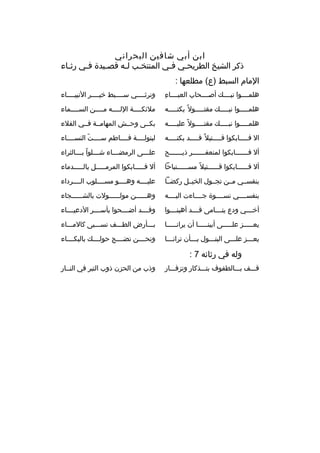 ‫ابن أبي شافين البحراني‬
‫ذكر الشيخ الطريحبي فبي المنتخبب لبه قصبيدة فبي رثباء‬
‫ب‬
‫ب‬
‫ب‬
‫ب ب‬
‫ب‬
‫ب‬
‫المام السبط )ع( مطلعها :‬
‫
ِ‬
‫هلمببببوا نبببببك أصببببحاب العببببباء‬

‫ونرثببببي سبببببط خيببببر النبيبببباء‬

‫هلمبببببوا نببببببك مقتبببببول و ً بكتبببببه‬

‫ملئكببببة اللببببه مببببن السببببماء‬

‫هلمبببببوا نببببببك مقتبببببول و ً عليبببببه‬

‫بكببى وحببش المهامببة فببي الفلء‬

‫ال ف ببببابكوا ق ببببتيل و ً ق ببببد بكت ببببه‬
‫ب‬
‫ب‬
‫ب‬
‫ب‬

‫لبتولببببة فبببباطم سببببت النسبببباء‬
‫ ّ‬

‫أل ف ببببببابكوا لمنعفبببببببر ذي ببببببح‬
‫ب‬
‫ب‬

‫عل بببى الرمض ببباء ش بببلوا ب بببالثراء‬
‫ ّ ب‬
‫ب‬
‫ب‬
‫ب‬

‫أل فببببببابكوا قببببببتيل و ً مسببببببتباحا‬

‫أل فبببببابكوا المرمبببببل بالبببببدماء‬

‫بنفسببي مببن تجببول الخيببل ركضببا‬

‫عليببببه وهببببو مسببببلوب الببببرداء‬

‫بنفسببببي نسببببوة جبببباءت اليببببه‬

‫وهببببببن مولببببببولت بالشببببببجاء‬

‫أخ بببي ودع يت بببامى قببببد أهين بببوا‬
‫ب‬
‫ب‬
‫ب‬

‫وقببببد أضببببحوا بأسببببر الدعيبببباء‬

‫يعبببببز علبببببى أبينبببببا أن يرانبببببا‬

‫ببببأرض الطبببف نسببببى كالمببباء‬

‫يعبببز علبببى البتبببول ببببأن ترانبببا‬

‫ونحببببن نضببببج حولببببك بالبكبببباء‬

‫وله في رثائه 7 :‬
‫قبببف ببببالطفوف بتبببذكار وتزفبببار‬

‫وذب من الحزن ذوب التبر في النببار‬

 