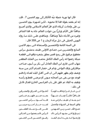 ‫قال انها تورية جميلة تنبه الفكار إلى يوم الحسين 7 ، قلت‬
‫ ّ‬
‫إنه لم يقصد بقوله هذا إل محبوبه ، لكبن لشبهرة يبوم الحسبين‬
‫ب‬
‫ب‬
‫ب‬
‫ب‬
‫بن علي ولحادث كربلء الذي هز العالم السلمي والذي أص ببح‬
‫ب‬
‫ ّ‬
‫شاهدا على اليام وبارزا بين حوادث العالم جاء به هذا الشاعر‬
‫وغيره من الدباء دليل و ً وشاهدا ، وشاهدي عل بى ذل بك م با رواه‬
‫ب‬
‫ب‬
‫ب‬
‫البويني الحنبلي في ذيل مرآة الزمان ج 1 ص 953 قال :‬
‫في السنة الثامنة والخمس بين والس بتمائة ف بي ي بوم الثني بن‬
‫ب‬
‫ب ب‬
‫ب‬
‫ب‬
‫السابع والعشبرين مبن جمبادي الولبى طيبف بدمشبق ببرأس‬
‫ب ب‬
‫ب‬
‫ب‬
‫ب‬
‫ب‬
‫ب‬
‫مقطوع مرفوع على رمح قصير معلق بشعره وهو ف بي قطع بة‬
‫ب‬
‫ب‬
‫شبكة زعموا انه رأس الملك الكامل محم بد ب بن المل بك المظف بر‬
‫ب‬
‫ب‬
‫ب ب‬
‫شهاب الدين غازي ابن الملك العادل أبي بكر بن أيببوب صبباحب‬
‫ميافارقين وتلك النواحي ودام في حصار الشبام أكبثر مبن سبنة‬
‫ب‬
‫ب ب‬
‫ب‬
‫ونصف ولم يظهر عليهم البى ان فنبى أهبل البلبد لفنباء زادهبم‬
‫فوجد مع من بقي من أصحابه م بوتى أو مرض بى فقط بع رأس به‬
‫ب‬
‫ب‬
‫ب‬
‫ب‬
‫وطيف به البلد ثم علق على باب الفراديس الخارج فقبال قائبل‬
‫ب‬
‫ب‬
‫في ذلك :‬
‫اببببن غببباز غبببزا وجاهبببد قومبببا‬

‫أثخنببوا فببي العببراق والمشببرقين‬

‫ظبببباهرا غالبببببا ومببببات شببببهيدا‬

‫بعبببببد صببببببر عليهبببببم عبببببامين‬

‫لببم يشببنه ان طيببف بببالراس منببه‬

‫فلببببه أسببببوة بببببرأس الحسببببين‬

‫وافق السبط في الش بهادة والحمبل‬
‫ب‬
‫ب‬

‫لقبببببد حببببباز أجبببببره مرتيبببببن‬
‫ب‬
‫ب‬
‫ب‬
‫ب‬

‫جمببع ابب حسببن زيببن الشببهيدين‬

‫عل ببببى فت ببببح تين ببببك القلع ببببتين‬
‫ب‬
‫ب‬
‫ب‬
‫ب‬

‫ثببم واروا فببي مشببهد الببرأس ذاك‬

‫الببرأس فاسببتعجبوا مببن الحببالين‬

‫وارتجببوا انببه يجيببء لببدى البعببث‬

‫رفي بببق الحس بببين ف بببي الجن بببتين‬
‫ب‬
‫ب‬
‫ب‬
‫ب‬

 