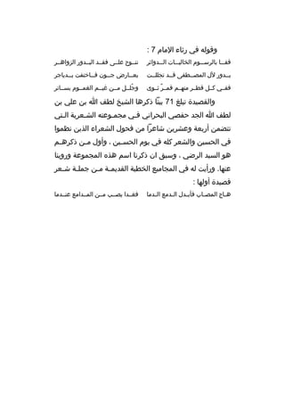 ‫وقوله في رثاء المام 7 :‬
‫قف ببا بالرسبببوم الخاليبببات البببدواثر‬
‫ب‬

‫ننببوح علببى فقببد البببدور الزواهببر‬

‫بببدور لل المصببطفى قببد تجللببت‬

‫بعببارض ج ببون ف بباختفت بببدياجر‬
‫ب‬
‫ب‬
‫ب‬
‫ب‬

‫ففببي كببل قطببر منهببم قمببر ثببوى‬
‫ ٌ‬

‫وجلببل مببن غيببم الغمببوم بسبباتر‬
‫ ُ‬

‫والقصيدة تبلغ 17 بيتا ذكرها الشيخ لطف ا بن علي بن‬
‫لطف ا الجد حفصي البحراني فبي مجمبوعته الشبعرية البتي‬
‫ب‬
‫ب‬
‫ب‬
‫ب‬
‫تتضمن أربعة وعشرين شاعرا من فحول الشعراء الذين نظموا‬
‫في الحسين والشعر كله في يوم الحس بين ، وأول م بن ذكره بم‬
‫ب‬
‫ب‬
‫ب‬
‫هو السيد الرضي ، وسبق ان ذكرنا اسم هذه المجموعة وروينا‬
‫عنها. ورأيت له في المجاميع الخطية القديم بة م بن جمل بة ش بعر‬
‫ب‬
‫ب‬
‫ب ب‬
‫قصيدة أولها :‬
‫ه باج المص باب فأب بدل ال بدمع ال بدما‬
‫ب‬
‫ب‬
‫ب‬
‫ب‬
‫ب‬

‫فغببدا يصببب مببن المببدامع عنببدما‬

 